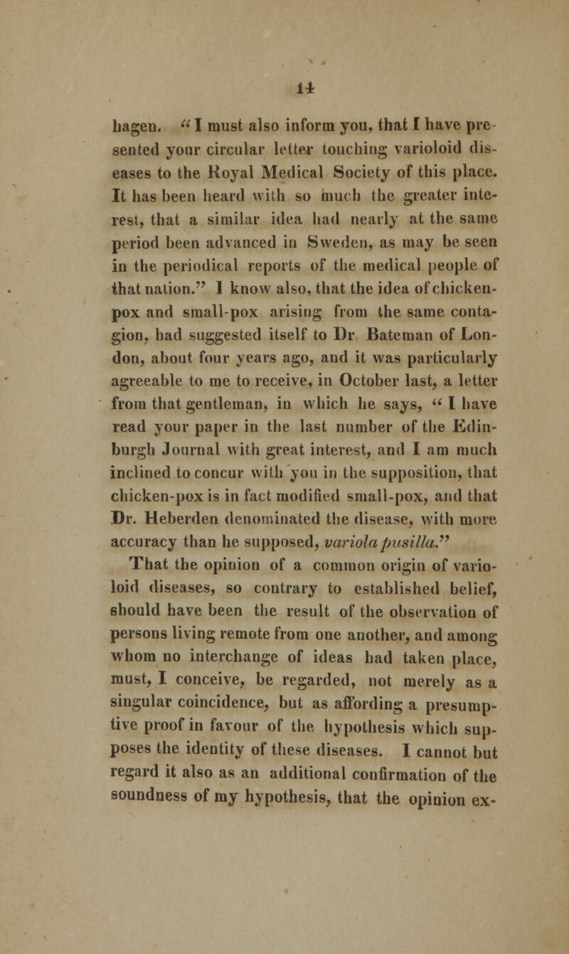 hagen. ee I must also inform you, that I have pre sen ted your circular letter touching varioloid dis- eases to the Koyal Medical Society of this place. It has been heard with so much the greater inte- rest, that a similar idea had nearly at the same period been advanced in Sweden, as may be seen in the periodical reports of the medical people of that nation. 1 know also, that the idea of chicken- pox and small-pox arising from the same conta- gion, had suggested itself to l)r Bateman of Lon- don, about four vears ago, and it was particularly agreeable to me to receive, in October last, a letter from that gentleman, in which he says,  I have read your paper in the last number of the Edin- burgh Journal with great interest, and I am much inclined to concur with you in the supposition, that chicken-pox is in fact modified small-pox, and that Dr. Heberden denominated the disease, with more accuracy than he supposed, variola pusilla That the opinion of a common origin of vario- loid diseases, so contrary to established belief, should have been the result of the observation of persons living remote from one another, and among whom no interchange of ideas had taken place, must, I conceive, be regarded, not merely as a singular coincidence, but as affording a presump- tive proof in favour of the hypothesis which sup- poses the identity of these diseases. I cannot but regard it also as an additional confirmation of the soundness of my hypothesis, that the opinion ex-