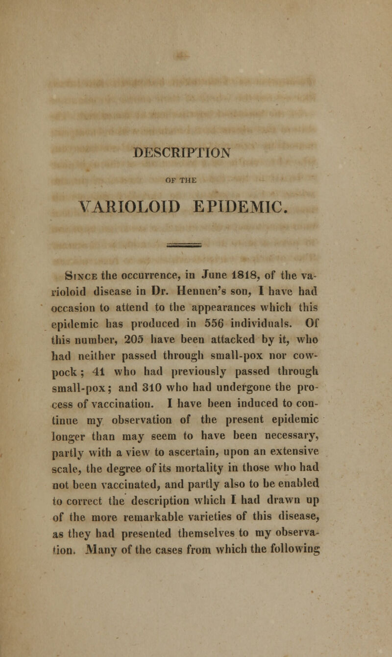 DESCRIPTION OF THE VARIOLOID EPIDEMIC. Since the occurrence, in June 1818, of the va- rioloid disease in Dr. Heunen's son, 1 have had occasion to attend to the appearances which this epidemic has produced in 556 individuals. Of this number, 205 have been attacked by it, who had neither passed through small-pox nor cow- pock ; 41 who had previously passed through small-pox; and 310 who had undergone the pro- cess of vaccination. I have been induced to con- tinue my observation of the present epidemic longer than may seem to have been necessary, partly with a view to ascertain, upon an extensive scale, the degree of its mortality in those who had not been vaccinated, and partly also to be enabled to correct the description which I had drawn up of the more remarkable varieties of this disease, as they had presented themselves to my observa- tion. Many of the cases from which the following