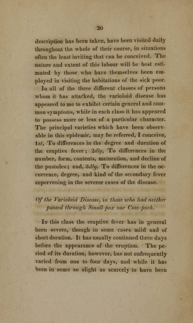 description lias been taken, have been visited daily throughout the whole of their course, in situations often the least inviting that can be conceived. The nature and extent of this labour will be best esti- mated by those who have themselves been em- ployed in visiting the habitations of the sick poor. In all of the three different classes of persons whom it has attacked, the varioloid disease has appeared to me to exhibit certain general and com- mon symptoms, while in each class it has appeared to possess more or less of a particular character. The principal varieties which have been observ- able in this epidemic, may be referred, T conceive, 1st, To differences in the degree and duration of the eruptive fever ; 2dly, To differences in the number, form, contents, maturation, and decline of the pustules; and, Sdly, To differences in the oc- currence, degree, and kind of the secondary fever superveuing in the severer cases of the disease. Of the Varioloid Disease, in those who had neither passed through Small-pox nor Cow-pock. In this class the eruptive fever has in general been severe, though in some cases mild and of short duration. It has usually continued three days before the appearance of the eruption. The pe- riod of its duration, however, has not unfrequently varied from one to four days, and while it has been in some so slight as scarcely to have beeu