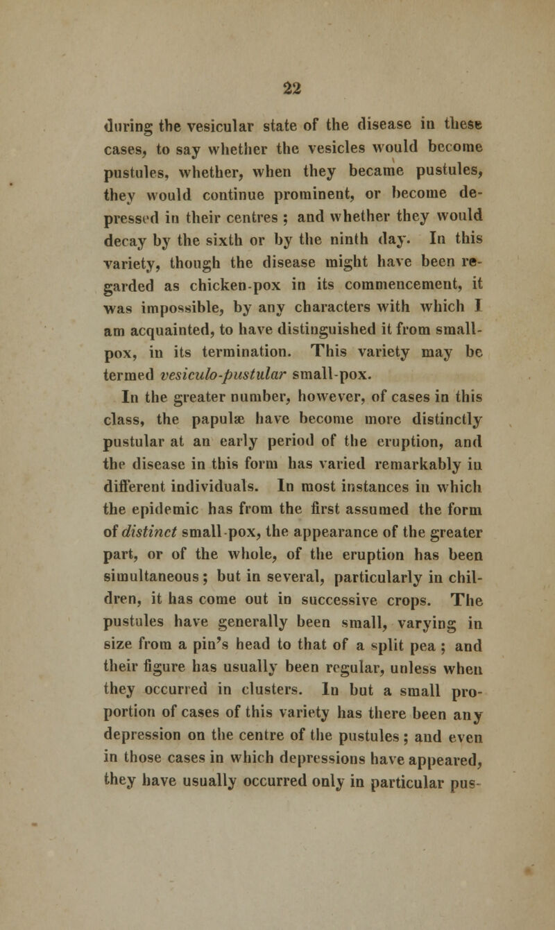 during the vesicular state of the disease in these cases, to say whether the vesicles would become pustules, whether, when they became pustules, they would continue prominent, or become de- pressed in their centres ; and whether they would decay by the sixth or by the ninth day. In this variety, though the disease might have been re- garded as chicken-pox in its commencement, it ■was impossible, by any characters with which I am acquainted, to have distinguished it from small- pox, in its termination. This variety may be termed vesiculo-pustular small-pox. In the greater number, however, of cases in this class, the papulae have become more distinctly pustular at an early period of the eruption, and the disease in this form has varied remarkably iu different individuals. In most instances in which the epidemic has from the first assumed the form of distinct small-pox, the appearance of the greater part, or of the whole, of the eruption has been simultaneous ; but in several, particularly in chil- dren, it has come out in successive crops. The pustules have generally been small, varying in size from a pin's head to that of a split pea ; and their figure has usually been regular, unless when they occurred in clusters. In but a small pro- portion of cases of this variety has there been any depression on the centre of the pustules; and even in those cases in which depressions have appeared, they have usually occurred only in particular pus-