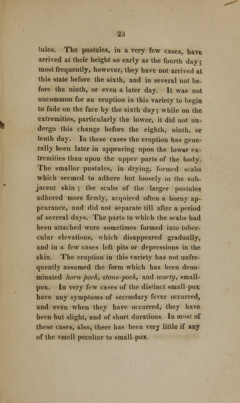 tules. The pustules, in a very few cases, have arrived at their height so early as the fourth day; most frequently, however, they have not arrived at this state before the sixth, and in several not be- fore the ninth, or even a later day. It was not uncommon for an eruption in this variety to begin to fade on the face by the sixth day; while on the extremities, particularly the lower, it did not un- dergo this change before the eighth, ninth, or tenth day. In these cases the eruption has gene- rally been later in appearing upon the lower ex- tremities than upon the upper parts of the body. The smaller pustules, in drying, formed scabs which seemed to adhere but loosely to the sub- jacent skin ; the scabs of the larger pustules adhered more firmly, acquired often a horny ap- pearance, and did not separate till after a period of several days. The parts to which the scabs had been attached were sometimes formed into tuber- cular elevations, which disappeared gradually, and in a few cases left pits or depressions in the skin. The eruption in this variety has not unfre- quently assumed the form which has been deno- minated horn pock, stone-pock, and warty, small- pox. In very few cases of the distinct small-pox have any symptoms of secondary fever occurred, and even when they have occurred, they have been but slight, and of short durations. In most of these cases, also, there has been very little if any of the smell peculiar to small-pox.