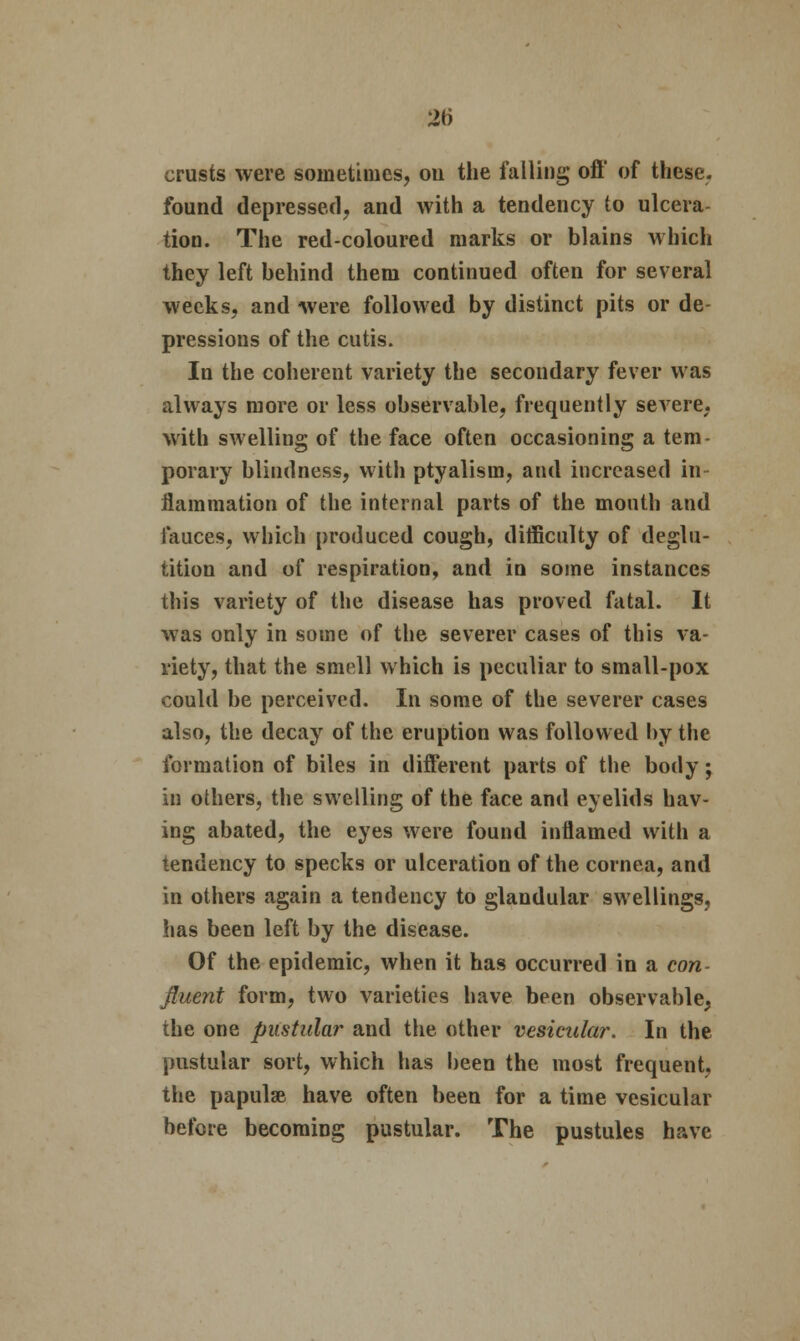 2b crusts were sometimes, ou the falling oft' of these, found depressed, and with a tendency to ulcera- tion. The red-coloured marks or blains which they left behind them continued often for several weeks, and were followed by distinct pits or de- pressions of the cutis. In the coherent variety the secondary fever was always more or less observable, frequently severe, with swelling of the face often occasioning a tem- porary blindness, with ptyalism, and increased in ilammation of the internal parts of the mouth and fauces, which produced cough, difficulty of deglu- tition and of respiration, and in some instances this variety of the disease has proved fatal. It was only in some of the severer cases of this va- riety, that the smell which is peculiar to small-pox could be perceived. In some of the severer cases also, the decay of the eruption was followed by the formation of biles in different parts of the body; in others, the swelling of the face and eyelids hav- ing abated, the eyes were found inflamed with a tendency to specks or ulceration of the cornea, and in others again a tendency to glandular swellings, has been left by the disease. Of the epidemic, when it has occurred in a con- fluent form, two varieties have been observable, the one pustular and the other vesicular. In the pustular sort, which has been the most frequent, the papulae have often been for a time vesicular before becoming pustular. The pustules have