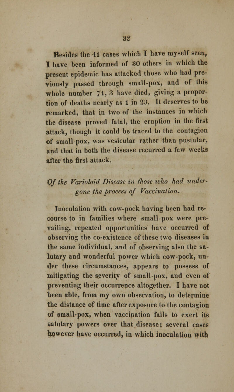 SS Besides the 41 cases which I have myself seen, I have been informed of 30 others in which the present epidemic has attacked those who had pre- viously passed through small-pox, and of this whole number 71? 3 have died, giving a propor- tion of deaths nearly as 1 in 23. It deserves to be remarked, that in two of the instances in which the disease proved fatal, the eruption in the first attack, though it could be traced to the contagion of small-pox, was vesicular rather thau pustular, and that in both the disease recurred a few weeks after the first attack. Of the Varioloid Disease in those who had under- gone the process of Vaccination. Inoculation with cow-pock having been had re- course to in families where small-pox were pre- vailing, repeated opportunities have occurred of observing the co-existence of these two diseases in the same individual, and of observing also the sa- lutary and wonderful power which cow-pock, un- der these circumstances, appears to possess of mitigating the severity of small-pox, and even of preventing their occurrence altogether. I have not been able, from my own observation, to determiue the distance of time after exposure to the contagion of small-pox, when vaccination fails to exert its salutary powers over that disease; several cases however have occurred, in which inoculation with