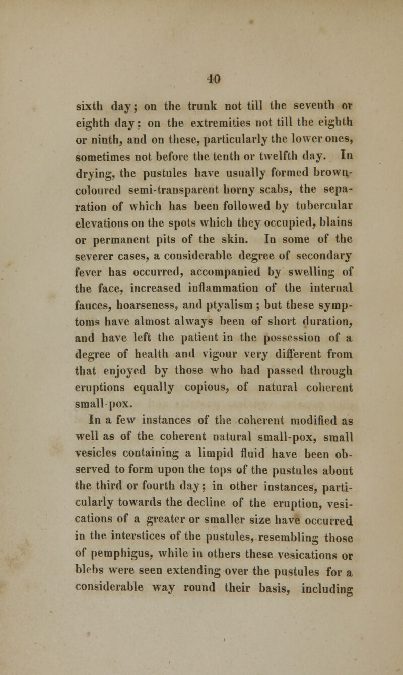 sixth day; on the trunk not till the seventh or eighth day; on the extremities not till the eighth or ninth, and on these, particularly the lower ones, sometimes not before the tenth or twelfth day. In drying, the pustules have usually formed brown- coloured semi-transparent horny scabs, the sepa- ration of which has been followed by tubercular elevations on the spots which they occupied, blains or permanent pits of the skin. In some of the severer cases, a considerable degree of secondary fever has occurred, accompanied by swelling of the face, increased inflammation of the internal fauces, hoarseness, and ptyalism; but these symp- toms have almost always been of short duration, and have left the patient in the possession of a degree of health and vigour very different from that enjoyed by those who had passed through eruptions equally copious, of natural coherent small pox. In a few instances of the coherent modified as well as of the coherent natural small-pox, small vesicles containing a limpid fluid have been ob- served to form upon the tops of the pustules about the third or fourth day; in other instances, parti- cularly towards the decline of the eruption, vesi- cations of a greater or smaller size have occurred in the interstices of the pustules, resembling those of pemphigus, while in others these vesications or blebs were seen extending over the pustules for a considerable way round their basis, including