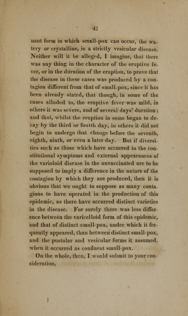 nant form in which small-pox can occur, the wa- tery or crystalline, is a strictly vesicular disease. Neither will it be alleged, I imagine, that there was any thing in the character of the eruptive fe- ver, or in the duration of the eruption, to prove that the disease in these cases was produced by a con- tagion different from that of small-pox, since it has been already stated, that though, in some of the cases alluded to, the eruptive fever was mild, in others it was severe, and of several days' duration ; and that, whilst the eruption in some began to de- cay by the third or fourth day, in others it did not begin to undergo that change before the seventh, eighth, ninth, or even a later day. But if diversi- ties such as those which have occurred in the con- stitutional symptoms and external appearances of the varioloid disease in the unvaccinated are to be supposed to imply a difference in the nature of the contagion by which they are produced, then it is obvious that we ought to suppose as many conta- gions to have operated in the production of this epidemic, as there have occurred distinct varieties in the disease. For surely there was less differ- ence between the varicelloid form of this epidemic, and that of distinct small-pox, under which it fre- quently appeared, than between distinct small-pox, and the pustular and vesicular forms it assumed, when it occurred as confluent small-pox. On the whole, then, I would submit to your con sideration.