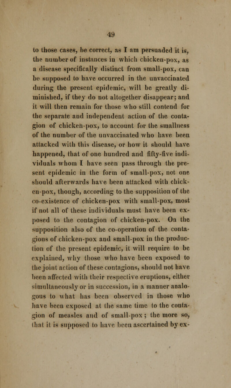 to those cases, he correct, as I am persuaded it is, the number of instances in which chicken-pox, as a disease specifically distinct from small-pox, can be supposed to have occurred in the unvaccinated during the present epidemic, will be greatly di- minished, if they do not altogether disappear; and it will then remain for those who still contend for the separate and independent action of the conta- gion of chicken-pox, to account for the sraallness of the number of the unvaccinated who have been attacked with this disease, or how it should have happened, that of one hundred and fifty-five indi- viduals whom I have seen pass through the pre- sent epidemic in the form of small-pox, not one should afterwards have been attacked with chick- en-pox, though, according to the supposition of the co-existence of chicken-pox with small-pox, most if not all of these individuals must have been ex- posed to the contagion of chicken-pox. On the supposition also of the co-operation of the conta- gions of chicken-pox and small-pox in the produc- tion of the present epidemic, it will require to be explained, why those who have been exposed to the joint action of these contagions, should not have been affected with their respective eruptions, either simultaneously or in succession, in a manner analo- gous to what has been observed in those who have been exposed at the same time to the conta- gion of measles and of small-pox; the more so, (hat it is supposed to have been ascertained by ex-