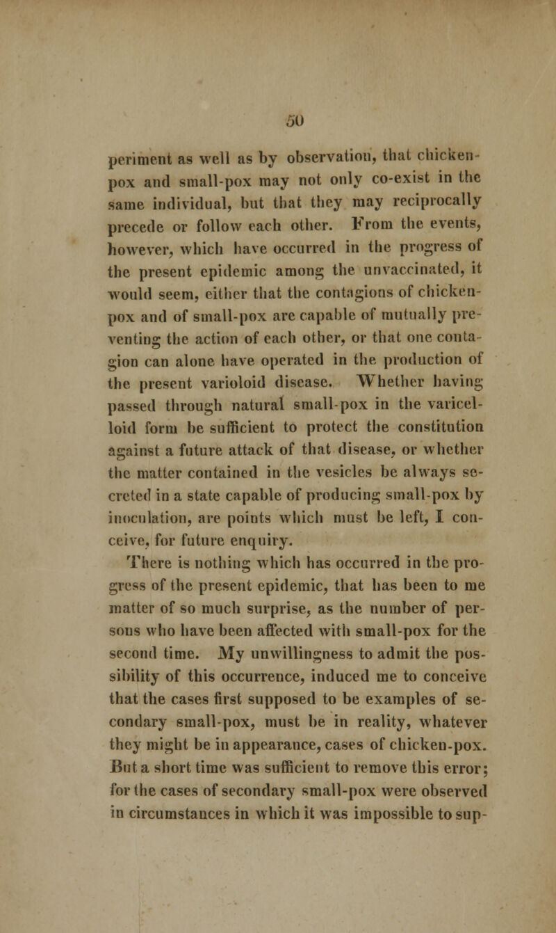 penmen* as well as by observation, that chicken- pox and small-pox may not only co-exist in the same individual, but that they may reciprocally precede or follow each other. From the events, however, which have occurred in the progress of the present epidemic among the unvaccinated, it would seem, either that the contagions of chicken- pox and of small-pox are capable of mutually pre- venting the action of each other, or that one conta- gion can alone have operated in the production of the present varioloid disease. Whether having passed through natural small-pox in the varicel- loid form be sufficient to protect the constitution against a future attack of that disease, or whether the matter contained in the vesicles be always se- creted in a state capable of producing small-pox by inoculation, are points which must be left, I con- ceive, for future enquiry. There is nothing which has occurred in the pro- gress of the present epidemic, that has been to me matter of so much surprise, as the number of per- sous who have been affected with small-pox for the second time. My unwillingness to admit the pos- sibility of this occurrence, induced me to conceive that the cases first supposed to be examples of se- condary small-pox, must be in reality, whatever they might be in appearance, cases of chickeu-pox. But a short time was sufficient to remove this error; for the cases of secondary small-pox were observed in circumstances in which it was impossible to sup-