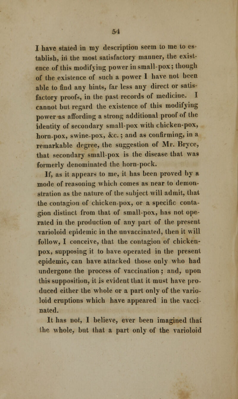 I have stated in my description seem to me to es* tablish, in the most satisfactory manner, the exist- ence of this modifyiug power in small-pox; though of the existence of such a power 1 have not been able to find any hints, far less any direct or satis- factory proofs, in the past records of medicine. I cannot but regard the existence of this modifying power as affording a strong additional proof of the identity of secondary small-pox with chicken-pox, horn-pox, swine-pox, &c.; and as confirming, in a remarkable degree, the suggestion of Mr. Bryce, that secondary small-pox is the disease that was formerly denominated the horn-pock. If, as it appears to me, it has been proved by a mode of reasoning which comes as near to demon- stration as the nature of the subject will admit, that the contagion of chicken-pox, or a specific conta- gion distinct from that of small-pox, has not ope- rated in the production of any part of the present varioloid epidemic in the nnvaccinated, then it will follow, I conceive, that the contagion of chicken- pox, supposing it to have operated in the present epidemic, can have attacked those only who had undergone the process of vaccination ; and, upon this supposition, it is evident that it must have pro- duced either the whole or a part only of the vario- loid eruptions which have appeared in the vacci- nated. It has not, I believe, ever been imagined that the whole, but that a part only of the varioloid