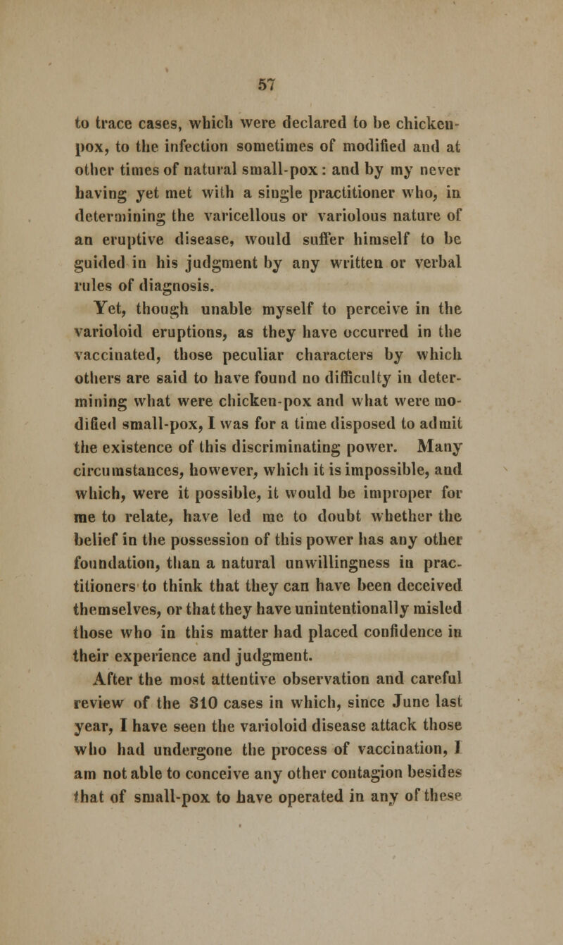 to trace cases, which were declared to be chicken- pox, to the infection sometimes of modified and at other times of natural small-pox : and by my never having yet met with a single practitioner who, in determining the varicellous or variolous nature of an eruptive disease, would suffer himself to be guided in his judgment by any written or verbal rules of diagnosis. Yet, though unable myself to perceive in the varioloid eruptions, as they have occurred in the vaccinated, those peculiar characters by which others are said to have found no difficulty in deter- mining what were chicken-pox and what were mo- dified small-pox, I was for a time disposed to admit the existence of this discriminating power. Many circumstances, however, which it is impossible, and which, were it possible, it would be improper for me to relate, have led me to doubt whether the belief in the possession of this power has any other foundation, than a natural unwillingness in prac- titioners to think that they can have been deceived themselves, or that they have unintentionally misled those who in this matter had placed confidence in their experience and judgment. After the most attentive observation and careful review of the 310 cases in which, since June last year, I have seen the varioloid disease attack those who had undergone the process of vaccination, 1 am not able to conceive any other contagion besides that of small-pox to have operated in any of these