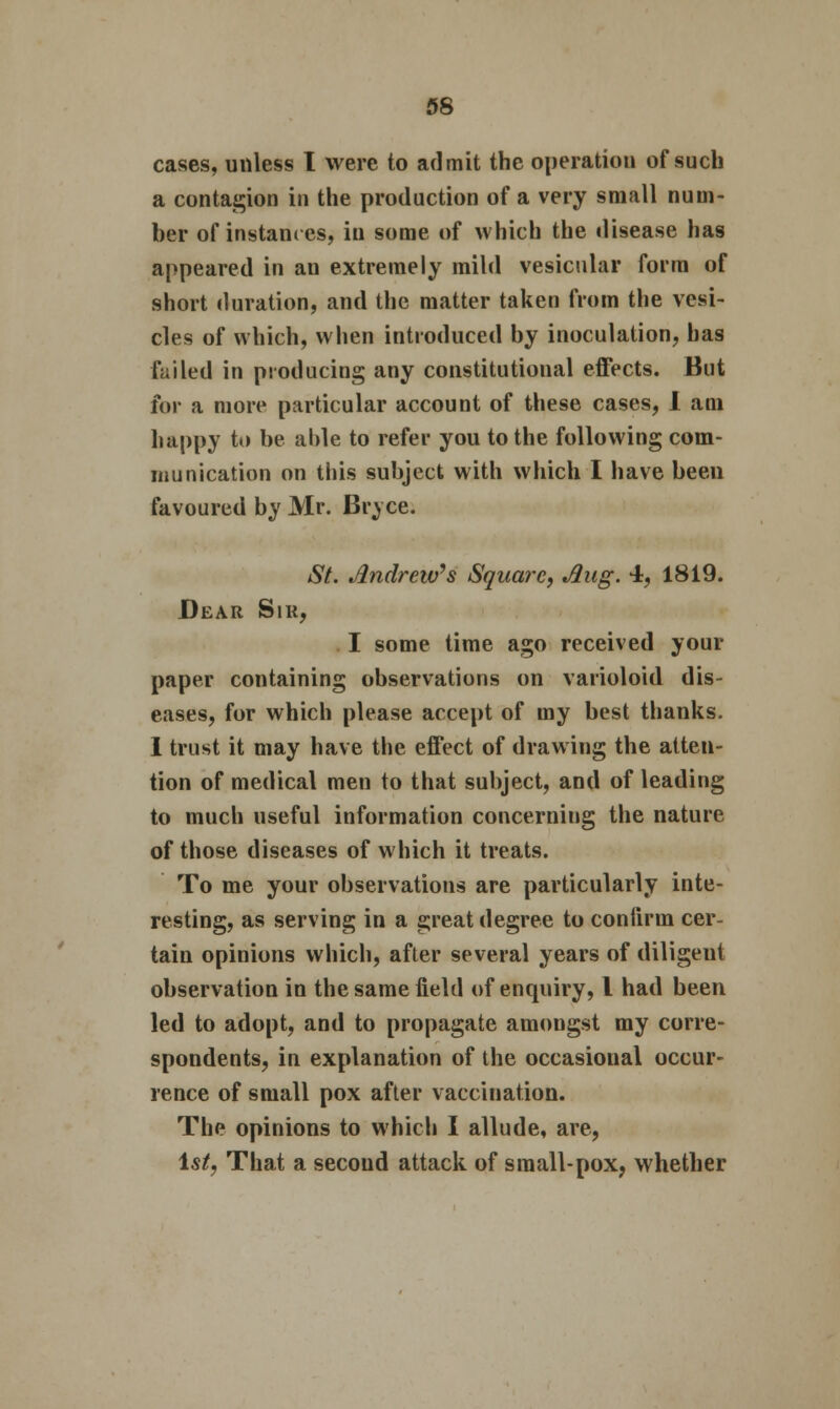 cases, unless I were to admit the operation of such a contagion in the production of a very small num- ber of instances, in some of which the disease has appeared in an extremely mild vesicular form of short duration, and the matter taken from the vesi- cles of which, when introduced by inoculation, has failed in producing any constitutional effects. But for a more particular account of these cases, 1 am happy to be aide to refer you to the following com- munication on this subject with which I have been favoured by Mr. Bryce. St. Andrew's Square, Aug. 4, 1819. Dear Sir, I some time ago received your paper containing observations on varioloid dis- eases, for which please accept of my best thanks. I trust it may have the effect of drawing the atten- tion of medical men to that subject, and of leading to much useful information concerning the nature of those diseases of which it treats. To me your observations are particularly inte- resting, as serving in a great degree to confirm cer- tain opinions which, after several years of diligent observation in the same field of enquiry, I had been led to adopt, and to propagate amongst my corre- spondents, in explanation of the occasional occur- rence of small pox after vaccination. The opinions to which I allude, are, Is/, That a second attack of small-pox, whether