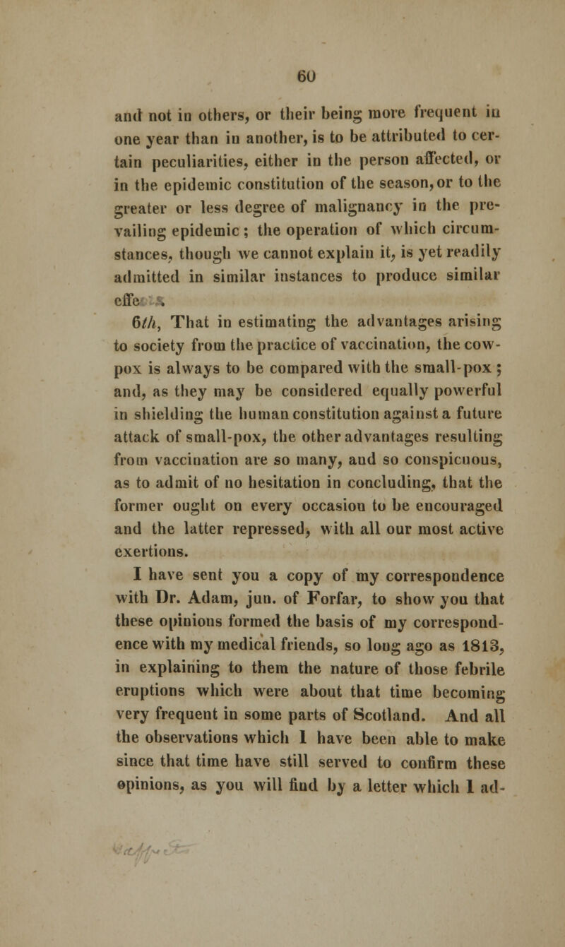 and not in others, or their being more frequent iu one year than iu another, is to be attributed to cer- tain peculiarities, either in the person affected, or in the epidemic constitution of the season, or to the greater or less degree of malignancy in the pre- vailing epidemic; the operation of which circum- stances, though we cannot explain it, is yet readily admitted in similar instances to produce similar effe , 6/A, That in estimating the advantages arising to society from the practice of vaccination, the cow- pox is always to be compared with the small-pox ; and, as they may be considered equally powerful in shielding the human constitution against a future attack of small-pox, the other advantages resulting from vaccination are so many, aud so conspicuous, as to admit of no hesitation in concluding, that the former ought on every occasion to be encouraged and the latter repressed, with all our most active exertions. I have sent you a copy of my correspondence with Dr. Adam, jun. of Forfar, to show you that these opinions formed the basis of my correspond- ence with my medical friends, so loug ago as 1813, in explaining to them the nature of those febrile eruptions which were about that time becoming very frequent in some parts of Scotland. And all the observations which 1 have been able to make since that time have still served to confirm these opinions, as you will find by a letter which 1 ad-