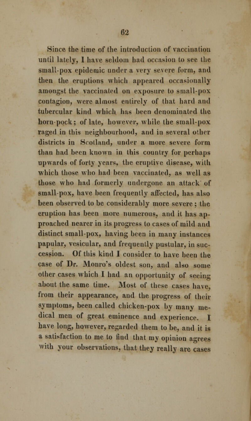 Since the time of the introduction of vaccination until lately, I have seldom had occasion to see the small-pox epidemic under a very severe form, and then the eruptions which appeared occasionally amongst the vaccinated on exposure to small-pox contagion, were almost entirely of that hard and tuhercular kind which has been denominated the horn-pock; of late, however, while the small-pox raged in this neighbourhood, and in several other districts in Scotland, under a more severe form than had been known in this country for perhaps upwards of forty years, the eruptive disease, with which those who had been vaccinated, as well as those who had formerly undergone an attack of small-pox, have been frequently affected, has also been observed to be considerably more severe ; the eruption has been more numerous, and it has ap- proached nearer in its progress to cases of mild and distinct small-pox, having been in many instances papular, vesicular, and frequently pustular, in suc- cession. Of this kind I consider to have been the case of Dr. Monro's oldest son, and also some other cases which I had an opportunity of seeing about the same time. Most of these cases have, from their appearance, and the progress of their symptoms, been called chicken-pox by many me- dical men of great eminence and experience. I have long, however, regarded them to be, and it is a satisfaction to me to find that my opinion agrees with your observations, that they really are cases