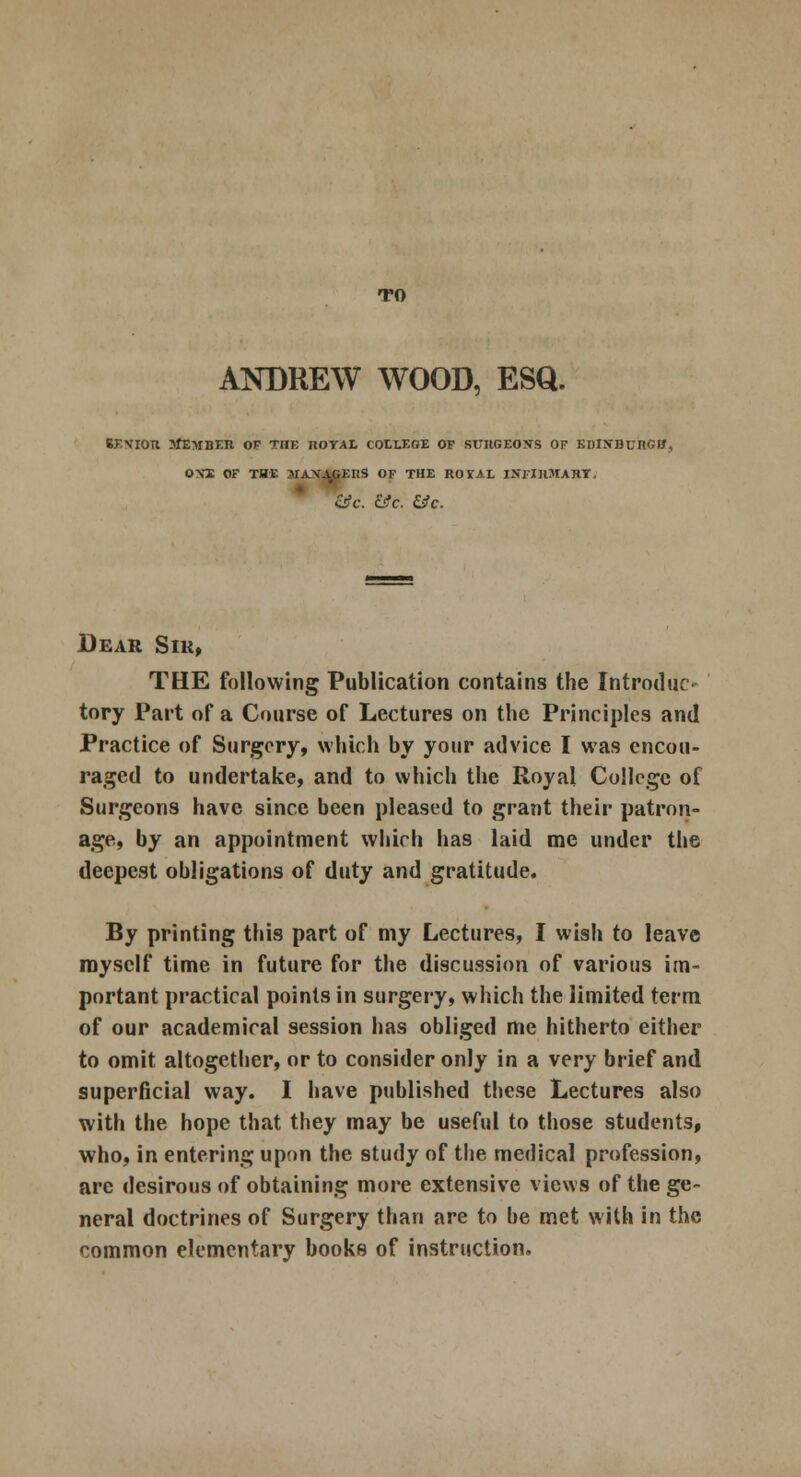 TO ANDREW WOOD, ESQ. 6FNIOU tfEMBER OF THE nOYAL COLLEGE OF SURGEONS OF KDlN'BUKGtf, OYE OF THE MAXAGEItS OF THE ROYAL INFIRMARY. &c. &c. SJc. Dear Sir, THE following Publication contains the Introduce tory Part of a Course of Lectures on the Principles and Practice of Surgery, which by your advice I was encou- raged to undertake, and to which the Royal College of Surgeons have since been pleased to grant their patron- age, by an appointment which has laid me under the deepest obligations of duty and gratitude. By printing this part of my Lectures, I wish to leave myself time in future for the discussion of various im- portant practical points in surgery, which the limited term of our academical session has obliged me hitherto either to omit altogether, or to consider only in a very brief and superficial way. I have published these Lectures also with the hope that they may be useful to those students, who, in entering upon the study of the medical profession, are desirous of obtaining more extensive views of the ge- neral doctrines of Surgery than are to be met with in the common elementary books of instruction.