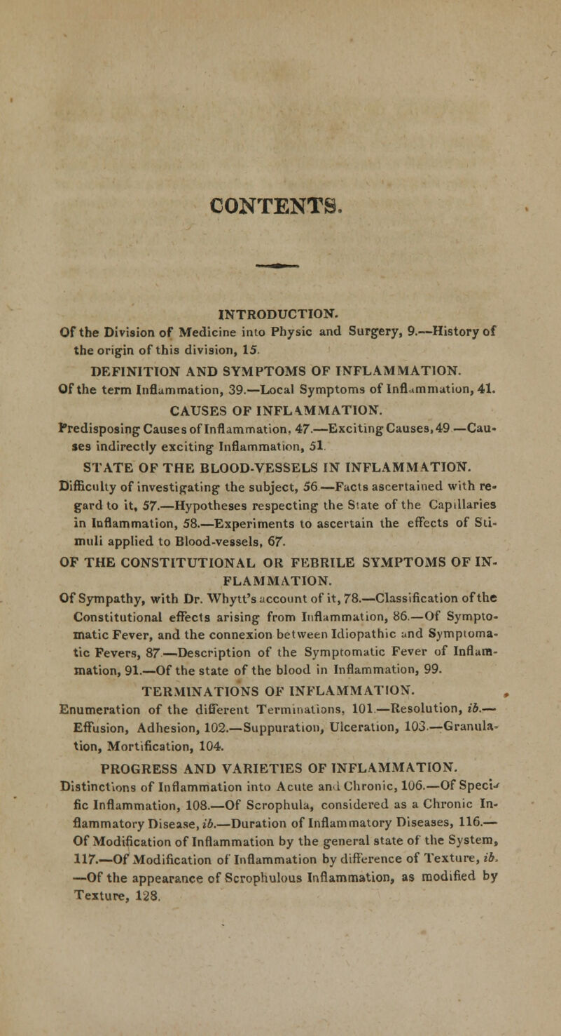 CONTENTS, INTRODUCTION. Of the Division of Medicine into Physic and Surgery, 9.—History of the origin of this division, 15. DEFINITION AND SYMPTOMS OF INFLAMMATION. Of the term Inflammation, 39.—Local Symptoms of Inflammation, 41. CAUSES OF INFLAMMATION. Predisposing Causes of Inflammation, 47.—Exciting Causes, 49 —Cau- ses indirectly exciting Inflammation, 51. STATE OF THE BLOOD-VESSELS IN INFLAMMATION. Difficulty of investigating the subject, 56—Facts ascertained with re- gard to it, 57.—Hypotheses respecting the S'.ate of the Capillaries in Inflammation, 58.—Experiments to ascertain the effects of Sti- muli applied to Blood-vessels, 67. OF THE CONSTITUTIONAL OR FEBRILE SYMPTOMS OF IN- FLAMMATION. Of Sympathy, with Dr. Whytt's account of it, 78.—Classification of the Constitutional effects arising from Inflammation, 86.—Of Sympto- matic Fever, and the connexion between Idiopathic and Symptoma- tic Fevers, 87 Description of the Symptomatic Fever of Inflam- mation, 91.—Of the state of the blood in Inflammation, 99. TERMINATIONS OF INFLAMMATION. Enumeration of the different Terminations, 101.—Resolution, ib.— Effusion, Adhesion, 102.—Suppuration, Ulceration, 103— Granula- tion, Mortification, 104. PROGRESS AND VARIETIES OF INFLAMMATION. Distinctions of Inflammation into Acute an.i Chronic, 106.—Of Specie fie Inflammation, 108.—Of Scrophula, considered as a Chronic In- flammatory Disease, ib.—Duration of Inflammatory Diseases, 116.— Of Modification of Inflammation by the general state of the System, 117.—Of xModification of Inflammation by difference of Texture, ib, —Of the appearance of Scrophulous Inflammation, as modified by Texture, 128.