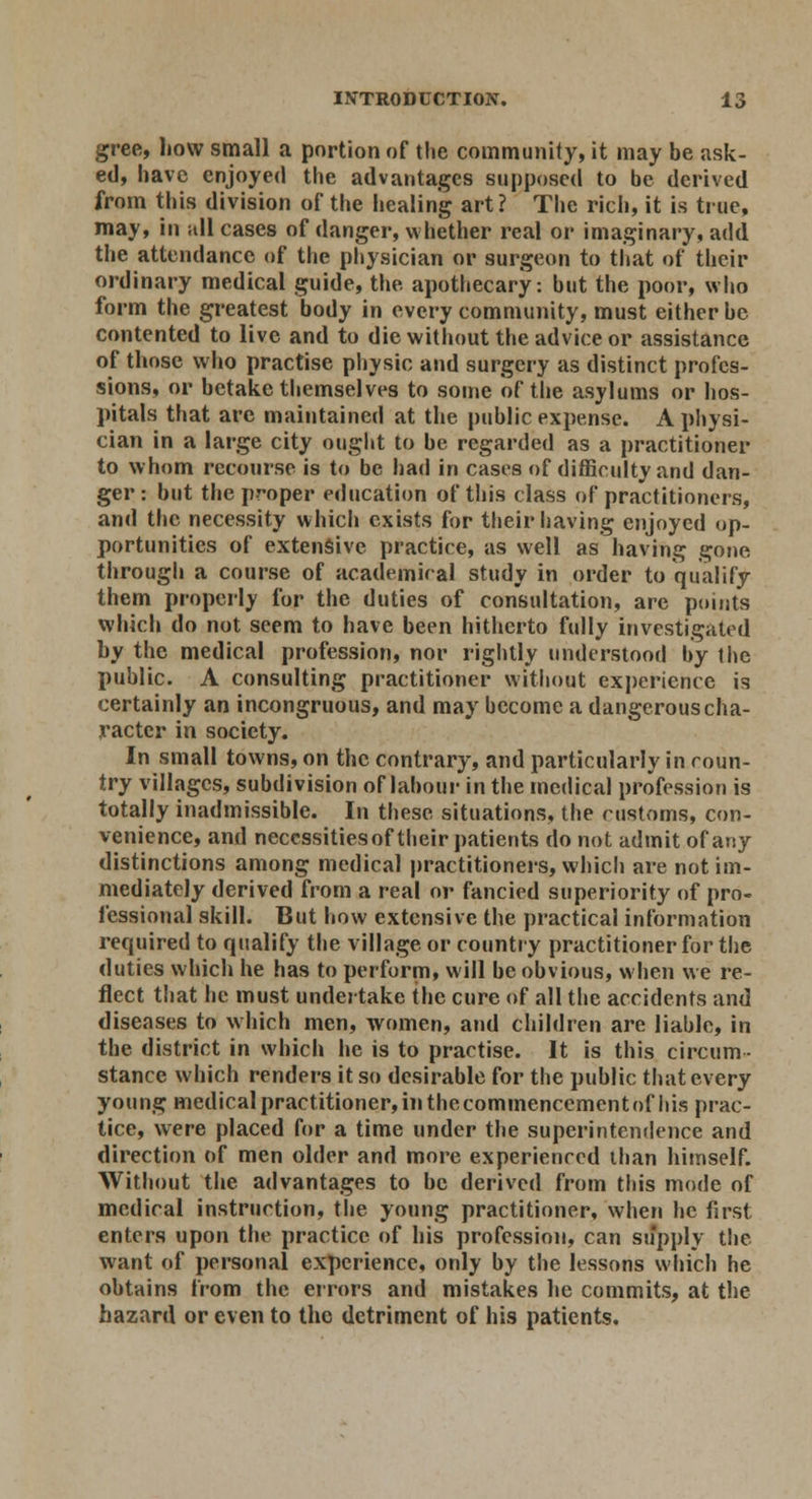 gree, how small a portion of the community, it may be ask- ed, have enjoyed the advantages supposed to be derived from this division of the healing art? The rich, it is true, may, in sill cases of danger, whether real or imaginary, add the attendance of the physician or surgeon to that of their ordinary medical guide, the apothecary: but the poor, who form the greatest body in every community, must either be contented to live and to die without the advice or assistance of those who practise physic and surgery as distinct profes- sions, or betake themselves to some of the asylums or hos- pitals that are maintained at the public expense. A physi- cian in a large city ought to be regarded as a practitioner to whom recourse is to be had in cases of difficulty and dan- ger: but the proper education of this class of practitioners, and the necessity which exists for their having enjoyed op- portunities of extensive practice, as well as having gone through a course of academical study in order to qualify them properly for the duties of consultation, are points which do not seem to have been hitherto fully investigated by the medical profession, nor rightly understood by the public. A consulting practitioner without experience is certainly an incongruous, and may become a dangerous cha- racter in society. In small towns, on the contrary, and particularly in coun- try villages, subdivision of labour in the medical profession is totally inadmissible. In these situations, the customs, con- venience, and necessitiesof their patients do not admit of any distinctions among medical practitioners, which are not im- mediately derived from a real or fancied superiority of pro- fessional skill. But how extensive the practical information required to qualify the village or country practitioner for the duties which he has to perform, will be obvious, when we re- flect that he must undertake the cure of all the accidents and diseases to which men, women, and children are liable, in the district in which he is to practise. It is this circum- stance which renders it so desirable for the public that every young medical practitioner, in the commencementof his prac- tice, were placed for a time under the superintendence and direction of men older and more experienced than himself. Without the advantages to be derived from this mode of medical instruction, the young practitioner, when he first enters upon the practice of his profession, can supply the want of personal experience, only by the lessons which he obtains from the errors and mistakes he commits, at the hazard or even to the detriment of his patients.