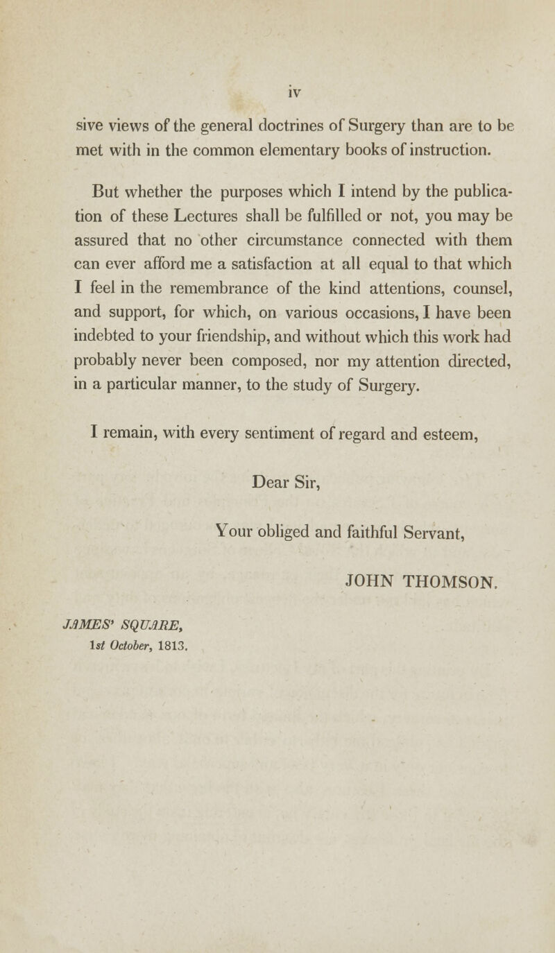 sive views of the general doctrines of Surgery than are to be met with in the common elementary books of instruction. But whether the purposes which I intend by the publica- tion of these Lectures shall be fulfilled or not, you may be assured that no other circumstance connected with them can ever afford me a satisfaction at all equal to that which I feel in the remembrance of the kind attentions, counsel, and support, for which, on various occasions, I have been indebted to your friendship, and without which this work had probably never been composed, nor my attention directed, in a particular manner, to the study of Surgery. I remain, with every sentiment of regard and esteem, Dear Sir, Your obliged and faithful Servant, JOHN THOMSON. JAMES* SQUARE, 1st October, 1813.