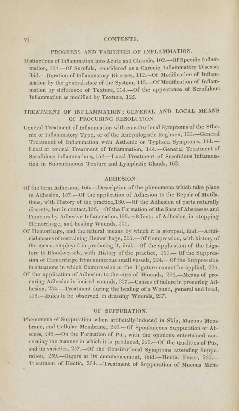 PROGRESS AND VARIETIES OF INFLAMMATION. Distinctions of Inflammation into Acute and Chronic, 102.—Of Specific Inflam- mation, 104.—Of Scrofula, considered as a Chronic Inflammatory Disease, ibid.—Duration of Inflammatory Diseases, 112.—Of Modification of Inflam- mation by the general state of the System, 113.—Of Modification of Inflam- mation by difference of Texture, 114.—Of the appearance of Scrofulous Inflammation as modified by Texture, 125. TREATMENT OF INFLAMMATION; GENERAL AND LOCAL MEANS OF PROCURING RESOLUTION. General Treatment of Inflammation with constitutional Symptoms of the Sthe- nic or Inflammatory Type, or of the Antiphlogistic Regimen, 133.—General Treatment of Inflammation with Asthenic or Typhoid Symptoms, 141.— Local or topical Treatment of Inflammation, 144.—General Treatment of Scrofulous Inflammations, 154.—Local Treatment of Scrofulous Inflamma- tion in Subcutaneous Texture and Lymphatic Glands, 162. ADHESION. Of the term Adhesion, 166.—Description of the phenomena which take place in Adhesion, 167.—Of the application of Adhesion to the Repair of Mutila- tions, with History of the practice,180.—Of the Adhesion of parts naturally discrete, but in contact,196.—Of the Formation of the Sacs of Abscesses and Tumours by Adhesive Inflammation, 198.—Effects of Adhesion in stopping Hemorrhage, and healing Wounds, 201. Of Hemorrhage, and the natural means by which it is stopped, ibid.—Artifi- cial.means of restraining Hemorrhage, 205.—Of Compression, with history of the means employed in producing it, ibid.—Of the application of the Liga- ture to Blood-vessels, with History of the practice, 210.— Of the Suppres- sion of Hemorrhage from numerous small vessels, 224.—Of the Suppression in situations in which Compression or the Ligature cannot be applied, 225. Of the application of Adhesion to the cure of Wounds, 226.—Means of pro- curing Adhesion in incised wounds, 227.—Causes of failure in procuring Ad- hesion, 234.—Treatment during the healing of a Wound, general and local, 235.—Rules to be observed in dressing Wounds, 237. OF SUPPURATION. Phenomena of Suppuration when artificially induced in Skin, Mucous Mem- brane, and Cellular Membrane, 246.—Of Spontaneous Suppuration or Ab- scess, 248.—On the Formation of Pus, witli the opinions entertained con- cerning the manner in which it is produced, 252.—Of the Qualities of Pus, and its varieties, 257.—Of the Constitutional Symptoms attending Suppu- ration, 259.—Rigors at its commencement, ibid.—Hectic Fever, 260 — Treatment of Hectic, 264—Treatment of Suppuration of Mucous Mem-