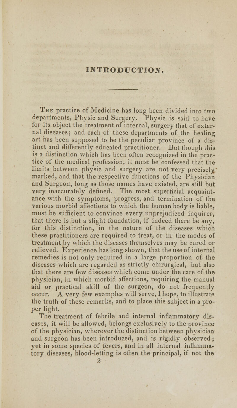 The practice of Medicine has long been divided into two departments, Physic and Surgery. Physic is said to have for its object the treatment of internal, surgery that of exter- nal diseases; and each of these departments of the healing art has been supposed to be the peculiar province of a dis- tinct and differently educated practitioner. But though this is a distinction which has been often recognized in the prac- tice of the medical profession, it must be confessed that the limits between physic and surgery are not very precisely marked, and that the respective functions of the Physician and Surgeon, long as those names have existed, are still but very inaccurately defined. The most superficial acquaint- ance with the symptoms, progress, and termination of the various morbid affections to which the human body is liable, must be sufficient to convince every unprejudiced inquirer, that there is but a slight foundation, if indeed there be any, for this distinction, in the nature of the diseases which these practitioners are required to treat, or in the modes of treatment by which the diseases themselves may be cured or relieved. Experience has long shown, that the use of internal remedies is not only required in a large proportion of the diseases which are regarded as strictly chirurgical, but also that there are few diseases which come under the care of the physician, in which morbid affections, requiring the manual aid or practical skill of the surgeon, do not frequently occur. A very few examples will serve, I hope, to illustrate the truth of these remarks, and to place this subject in a pro- per light. The treatment of febrile and internal inflammatory dis- eases, it will be allowed, belongs exclusively to the province of the physician, wherever the distinction between ph)sician and surgeon has been introduced, and is rigidly observed ; yet in some species of fevers, and in all internal inflamma- tory diseases, blood-letting is often the principal, if not the 2