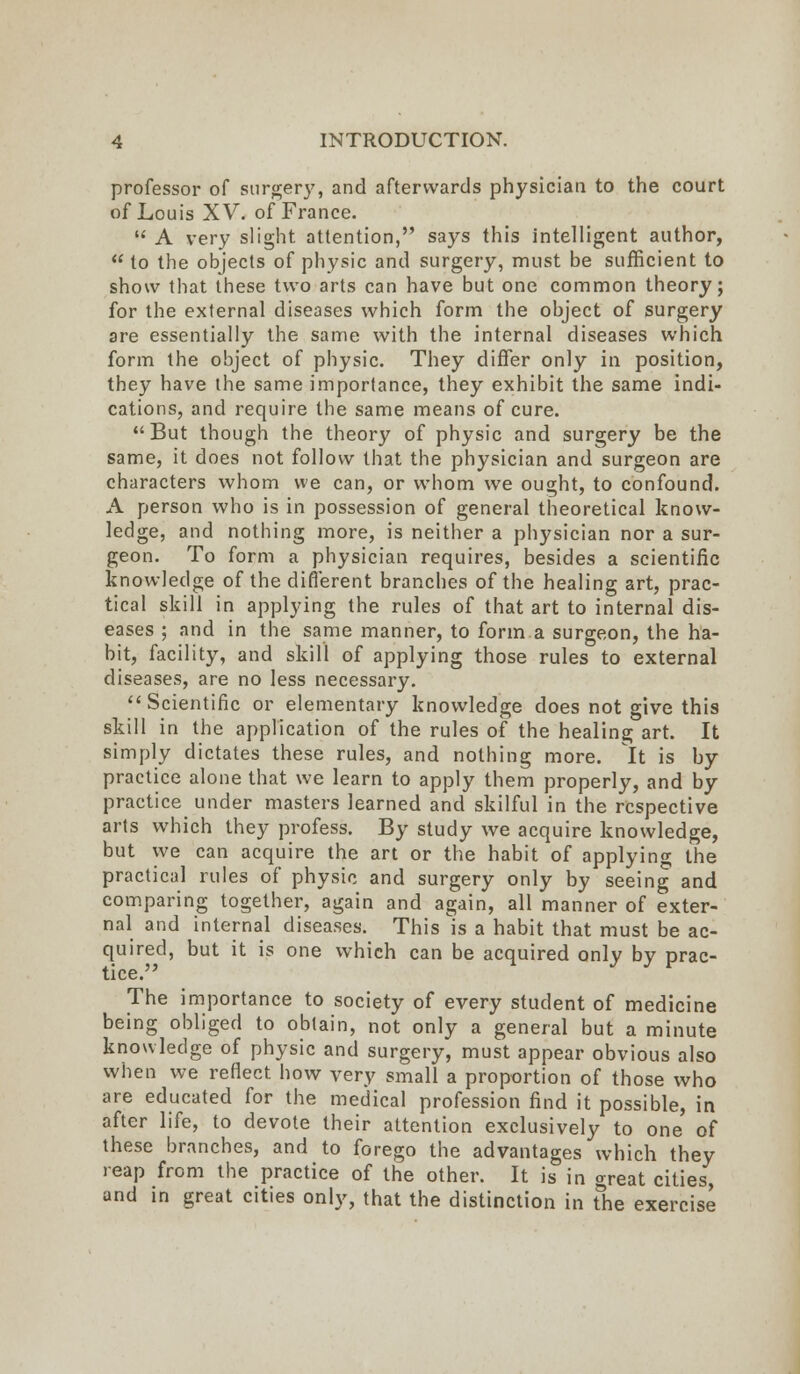 professor of surgery, and afterwards physician to the court of Louis XV. of France.  A very slight attention, says this intelligent author,  to the objects of physic and surgery, must be sufficient to show that these two arts can have but one common theory; for the external diseases which form the object of surgery are essentially the same with the internal diseases which form the object of physic. They differ only in position, they have the same importance, they exhibit the same indi- cations, and require the same means of cure. But though the theory of physic and surgery be the same, it does not follow that the physician and surgeon are characters whom we can, or whom we ought, to confound. A person who is in possession of general theoretical know- ledge, and nothing more, is neither a physician nor a sur- geon. To form a physician requires, besides a scientific knowledge of the different branches of the healing art, prac- tical skill in applying the rules of that art to internal dis- eases ; and in the same manner, to form a surgeon, the ha- bit, facility, and skill of applying those rules to external diseases, are no less necessary.  Scientific or elementary knowledge does not give this skill in the application of the rules of the healing art. It simply dictates these rules, and nothing more. It is by practice alone that we learn to apply them properly, and by practice under masters learned and skilful in the respective arts which they profess. By study we acquire knowledge, but we can acquire the art or the habit of applying the practical rules of physic and surgery only by seeing and comparing together, again and again, all manner of exter- nal and internal diseases. This is a habit that must be ac- quired, but it is one which can be acquired only by prac- tice. The importance to society of every student of medicine being obliged to obtain, not only a general but a minute knowledge of physic and surgery, must appear obvious also when we reflect how very small a proportion of those who are educated for the medical profession find it possible, in after life, to devote their attention exclusively to one of these branches, and to forego the advantages which they reap from the practice of the other. It is in great cities, and in great cities only, that the distinction in The exercise