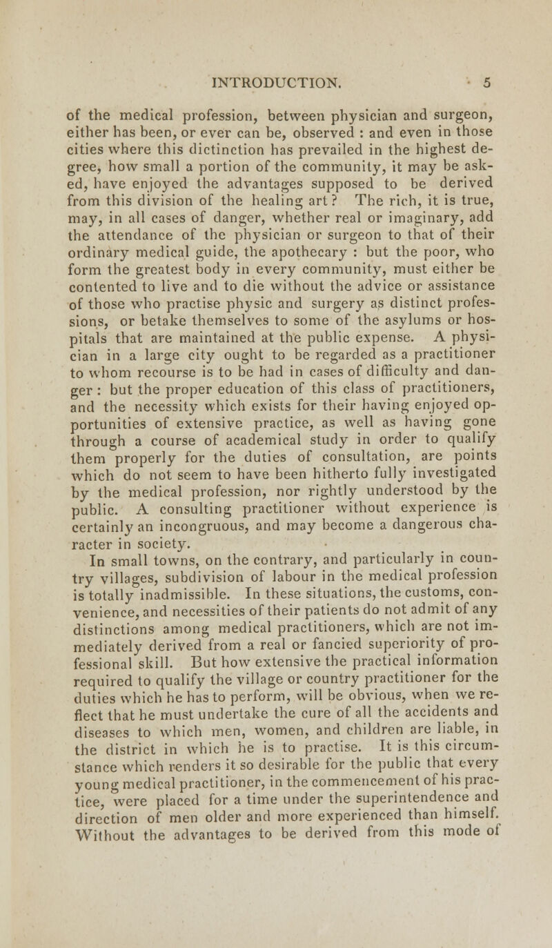 of the medical profession, between physician and surgeon, either has been, or ever can be, observed : and even in those cities where this dictinction has prevailed in the highest de- gree, how small a portion of the community, it may be ask- ed, have enjoyed the advantages supposed to be derived from this division of the healing art ? The rich, it is true, may, in all cases of danger, whether real or imaginary, add the attendance of the physician or surgeon to that of their ordinary medical guide, the apothecary : but the poor, who form the greatest body in every community, must either be contented to live and to die without the advice or assistance of those who practise physic and surgery as distinct profes- sions, or betake themselves to some of the asylums or hos- pitals that are maintained at the public expense. A physi- cian in a large city ought to be regarded as a practitioner to whom recourse is to be had in cases of difficulty and dan- ger : but the proper education of this class of practitioners, and the necessity which exists for their having enjoyed op- portunities of extensive practice, as well as having gone through a course of academical study in order to qualify them properly for the duties of consultation, are points which do not seem to have been hitherto fully investigated by the medical profession, nor rightly understood by the public. A consulting practitioner without experience is certainly an incongruous, and may become a dangerous cha- racter in society. In small towns, on the contrary, and particularly in coun- try villages, subdivision of labour in the medical profession is totally inadmissible. In these situations, the customs, con- venience, and necessities of their patients do not admit of any distinctions among medical practitioners, which are not im- mediately derived from a real or fancied superiority of pro- fessional skill. But how extensive the practical information required to qualify the village or country practitioner for the duties which he has to perform, will be obvious, when we re- flect that he must undertake the cure of all the accidents and diseases to which men, women, and children are liable, in the district in which he is to practise. It is this circum- stance which renders it so desirable for the public that every young medical practitioner, in the commencement of his prac- tice, were placed for a time under the superintendence and direction of men older and more experienced than himself. Without the advantages to be derived from this mode of