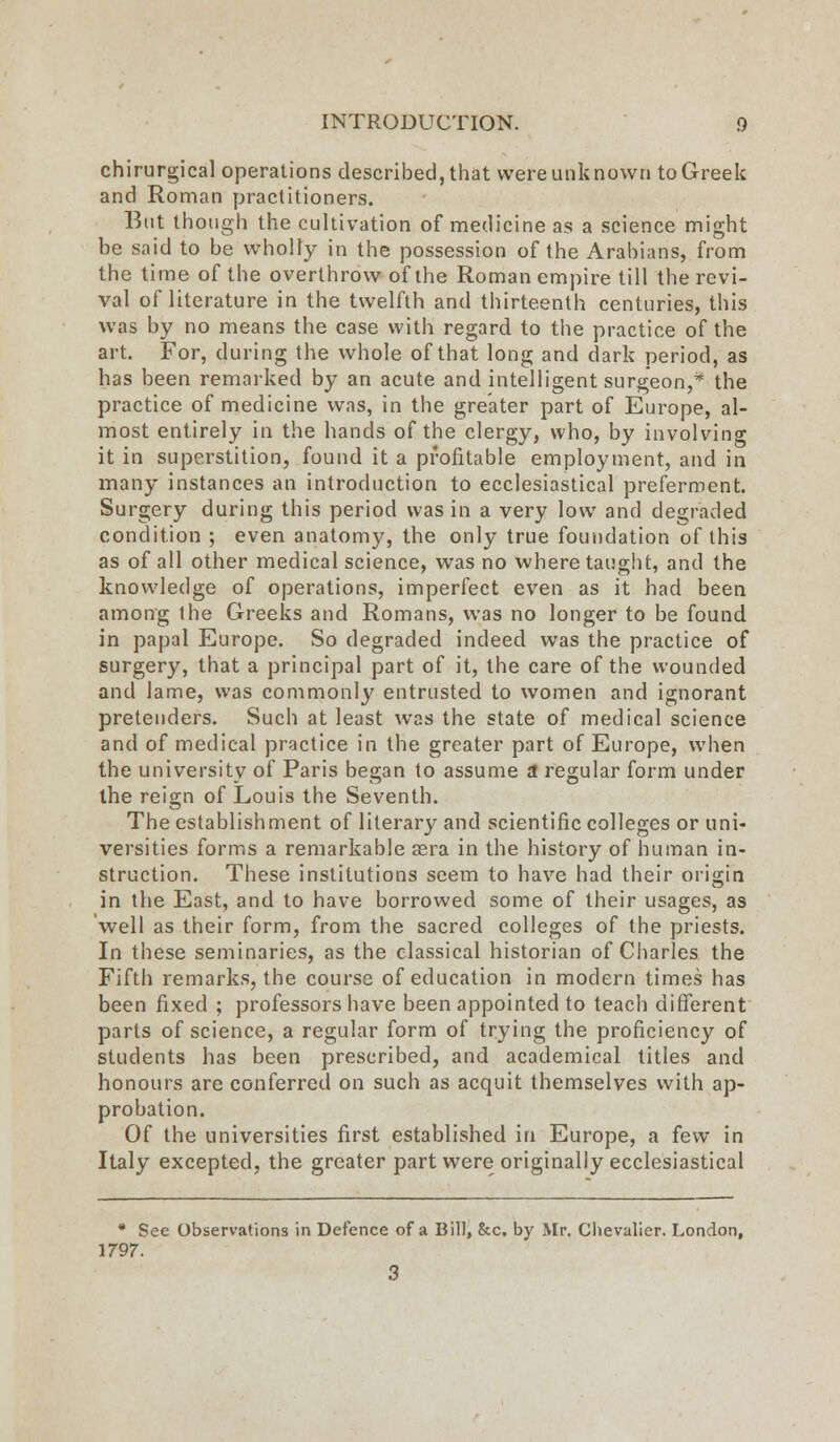 chirurgical operations described, that were unk novvn to Greek and Roman practitioners. But though the cultivation of medicine as a science might be said to be wholly in the possession of the Arabians, from the time of the overthrow of the Roman empire till the revi- val of literature in the twelfth and thirteenth centuries, this was by no means the case with regard to the practice of the art. For, during the whole of that long and dark period, as has been remarked by an acute and intelligent surgeon,* the practice of medicine was, in the greater part of Europe, al- most entirely in the hands of the clergy, who, by involving it in superstition, found it a profitable employment, and in many instances an introduction to ecclesiastical preferment. Surgery during this period was in a very low and degraded condition ; even anatomy, the only true foundation of this as of all other medical science, was no where taught, and the knowledge of operations, imperfect even as it had been among the Greeks and Romans, was no longer to be found in papal Europe. So degraded indeed was the practice of surgery, that a principal part of it, the care of the wounded and lame, was commonly entrusted to women and ignorant pretenders. Such at least was the state of medical science and of medical practice in the greater part of Europe, when the university of Paris began to assume a regular form under the reign of Louis the Seventh. The establishment of literary and scientific colleges or uni- versities forms a remarkable sera in the history of human in- struction. These institutions seem to have had their origin in the East, and to have borrowed some of their usages, as well as their form, from the sacred colleges of the priests. In these seminaries, as the classical historian of Charles the Fifth remarks, the course of education in modern times has been fixed ; professors have been appointed to teach different parts of science, a regular form of trying the proficiency of students has been prescribed, and academical titles and honours are conferred on such as acquit themselves with ap- probation. Of the universities first established in Europe, a few in Italy excepted, the greater part were originally ecclesiastical * See Observations in Defence of a Bill, &c. by Mr. Chevalier. London, 1797. 3