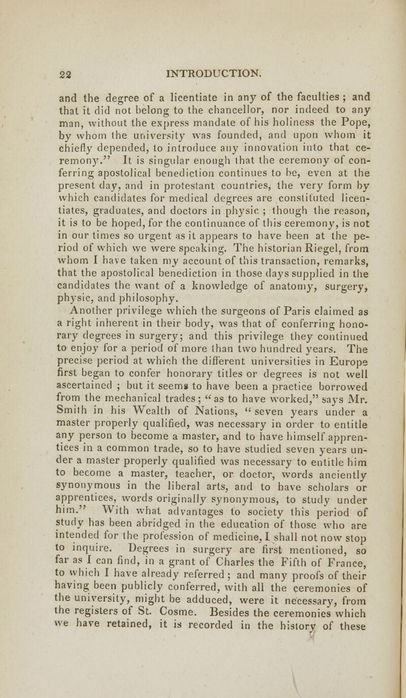 and the degree of a licentiate in any of the faculties ; and that it did not belong to the chancellor, nor indeed to any man, without the express mandate of his holiness the Pope, by whom the university was founded, and upon whom it chiefly depended, to introduce any innovation into that ce- remony. It is singular enough that the ceremony of con- ferring apostolical benediction continues to be, even at the present day, and in protestant countries, the very form by which candidates for medical degrees are constituted licen- tiates, graduates, and doctors in physic ; though the reason, it is to be hoped, for the continuance of this ceremony, is not in our times so urgent as it appears to have been at the pe- riod of which we were speaking. The historian Riegel, from whom I have taken my account of this transaction, remarks, that the apostolical benediction in those days supplied in the candidates the want of a knowledge of anatomy, surgery, physic, and philosophy. Another privilege which the surgeons of Paris claimed as a right inherent in their body, was that of conferring hono- rary degrees in surgery; and this privilege they continued to enjoy for a period of more than two hundred years. The precise period at which the different universities in Europe first began to confer honorary titles or degrees is not well ascertained ; but it seems to have been a practice borrowed from the mechanical trades; as to have worked, says Mr. Smith in his Wealth of Nations, seven years under a master properly qualified, was necessary in order to entitle any person to become a master, and to have himself appren- tices in a common trade, so to have studied seven years un- der a master properly qualified was necessary to entitle him to become a master, teacher, or doctor, words anciently synonymous in the liberal arts, and to have scholars or apprentices, words originally synonymous, to study under him. With what advantages to society this period of study has been abridged in the education of those who are intended for the profession of medicine, I shall not now stop to inquire. Degrees in surgery are first mentioned, so far as I can find, in a grant of Charles the Fifth of France, to which I have already referred; and many proofs of their having been publicly conferred, with all the ceremonies of the university, might be adduced, were it necessary, from the registers of St. Cosme. Besides the ceremonies which we have retained, it is recorded in the historv of these