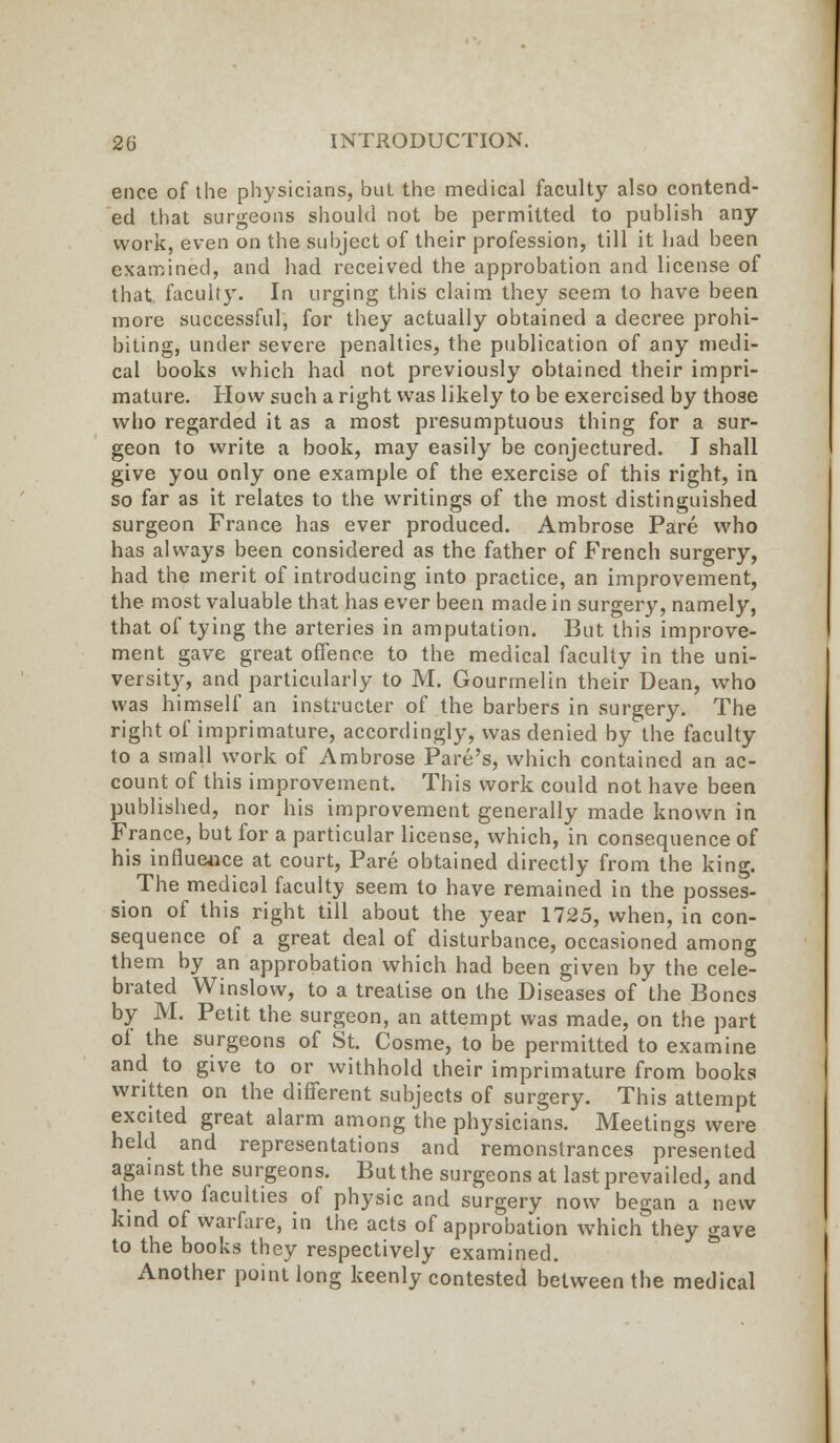 ence of the physicians, but the medical faculty also contend- ed that surgeons should not be permitted to publish any work, even on the subject of their profession, till it had been examined, and had received the approbation and license of that faculty. In urging this claim they seem to have been more successful, for they actually obtained a decree prohi- biting, under severe penalties, the publication of any medi- cal books which had not previously obtained their impri- mature. How such a right was likely to be exercised by those who regarded it as a most presumptuous thing for a sur- geon to write a book, may easily be conjectured. I shall give you only one example of the exercise of this right, in so far as it relates to the writings of the most distinguished surgeon France has ever produced. Ambrose Pare who has always been considered as the father of French surgery, had the merit of introducing into practice, an improvement, the most valuable that has ever been made in surgery, namely, that of tying the arteries in amputation. But this improve- ment gave great offence to the medical faculty in the uni- versity, and particularly to M. Gourmelin their Dean, who was himself an instructer of the barbers in surgery. The right of imprimature, accordingly, was denied by the faculty to a small work of Ambrose Pare's, which contained an ac- count of this improvement. This work could not have been published, nor his improvement generally made known in France, but for a particular license, which, in consequence of his influence at court, Pare obtained directly from the king. The medical faculty seem to have remained in the posses- sion of this right till about the year 1725, when, in con- sequence of a great deal of disturbance, occasioned among them by an approbation which had been given by the cele- brated Winslow, to a treatise on the Diseases of the Bones by M. Petit the surgeon, an attempt was made, on the part of the surgeons of St. Cosme, to be permitted to examine and to give to or withhold their imprimature from books written on the different subjects of surgery. This attempt excited great alarm among the physicians. Meetings were held and representations and remonstrances presented against the surgeons. But the surgeons at last prevailed, and the two faculties of physic and surgery now began a new kind of warfare, in the acts of approbation which^they gave to the books they respectively examined. Another point long keenly contested between the medical