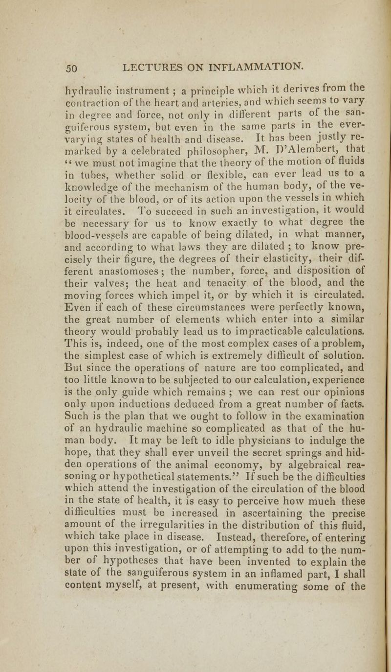 hydraulic instrument ; a principle which it derives from the contraction of the heart and arteries, and which seems to vary- in degree and force, not only in different parts of the san- guiferous system, but even in the same parts in the ever- varying states of health and disease. It has been justly re- marked by a celebrated philosopher, M. D'Alembert, that  we must not imagine that the theory of the motion of fluids in tubes, whether solid or flexible, can ever lead us to a knowledge of the mechanism of the human body, of the ve- locity of the blood, or of its action upon the vessels in which it circulates. To succeed in such an investigation, it would be necessary for us to know exactly to what degree the blood-vessels are capable of being dilated, in what manner, and according to what laws they are dilated ; to know pre- cisely their figure, the degrees of their elasticity, their dif- ferent anastomoses ; the number, force, and disposition of their valves; the heat and tenacity of the blood, and the moving forces which impel it, or by which it is circulated. Even if each of these circumstances were perfectly known, the great number of elements which enter into a similar theory would probably lead us to impracticable calculations. This is, indeed, one of the most complex cases of a problem, the simplest case of which is extremely difficult of solution. But since the operations of nature are too complicated, and too little known to be subjected to our calculation, experience is the only guide which remains ; we can rest our opinions only upon inductions deduced from a great number of facts. Such is the plan that we ought to follow in the examination of an hydraulic machine so complicated as that of the hu- man body. It may be left to idle physicians to indulge the hope, that they shall ever unveil the secret springs and hid- den operations of the animal economy, by algebraical rea- soning or hypothetical statements. If such be the difficulties which attend the investigation of the circulation of the blood in the state of health, it is easy to perceive how much these difficulties must be increased in ascertaining the precise amount of the irregularities in the distribution of this fluid, which take place in disease. Instead, therefore, of entering upon this investigation, or of attempting to add to the num- ber of hypotheses that have been invented to explain the state of the sanguiferous system in an inflamed part, I shall content myself, at present, with enumerating some of the
