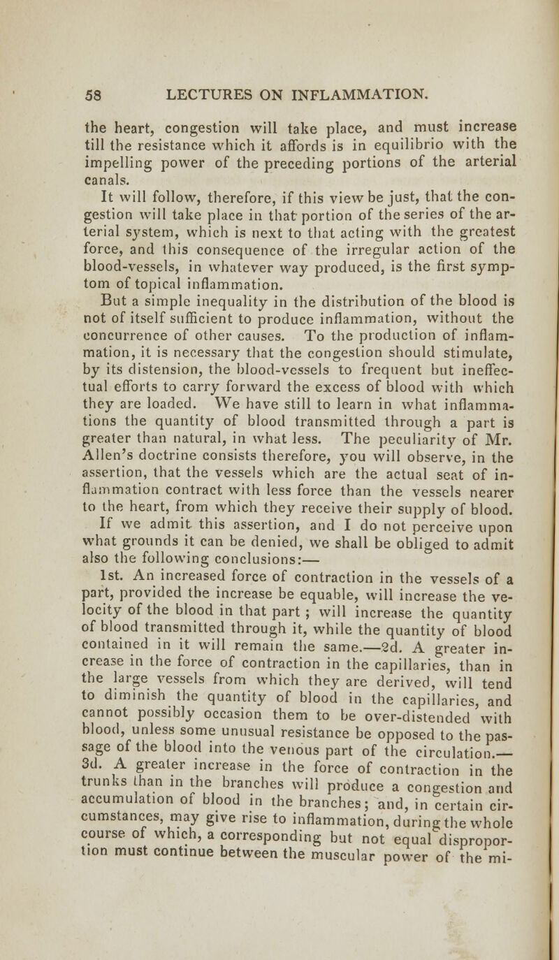 the heart, congestion will take place, and must increase till the resistance which it affords is in equilibrio with the impelling power of the preceding portions of the arterial canals. It will follow, therefore, if this view be just, that the con- gestion will take place in that portion of the series of the ar- terial system, which is next to that acting with the greatest force, and this consequence of the irregular action of the blood-vessels, in whatever way produced, is the first symp- tom of topical inflammation. But a simple inequality in the distribution of the blood is not of itself sufficient to produce inflammation, without the concurrence of other causes. To the production of inflam- mation, it is necessary that the congestion should stimulate, by its distension, the blood-vessels to frequent but ineffec- tual efforts to carry forward the excess of blood with which they are loaded. We have still to learn in what inflamma- tions the quantity of blood transmitted through a part is greater than natural, in what less. The peculiarity of Mr. Allen's doctrine consists therefore, you will observe, in the assertion, that the vessels which are the actual seat of in- flammation contract with less force than the vessels nearer to the heart, from which they receive their supply of blood. If we admit this assertion, and I do not perceive upon what grounds it can be denied, we shall be obliged to admit also the following conclusions:— 1st. An increased force of contraction in the vessels of a part, provided the increase be equable, will increase the ve- locity of the blood in that part ; will increase the quantity of blood transmitted through it, while the quantity of blood contained in it will remain the same.—2d. A greater in- crease in the force of contraction in the capillaries, than in the large vessels from which they are derived, will tend to diminish the quantity of blood in the capillaries, and cannot possibly occasion them to be over-distended with blood, unless some unusual resistance be opposed to the pas- sage of the blood into the venous part of the circulation.— 3d. A greater increase in the force of contraction in the trunks than in the branches will produce a congestion and accumulation of blood in the branches; and, in certain cir- cumstances, may give rise to inflammation, during the whole course of which, a corresponding but not equal dispropor- tion must continue between the muscular power of the mi-