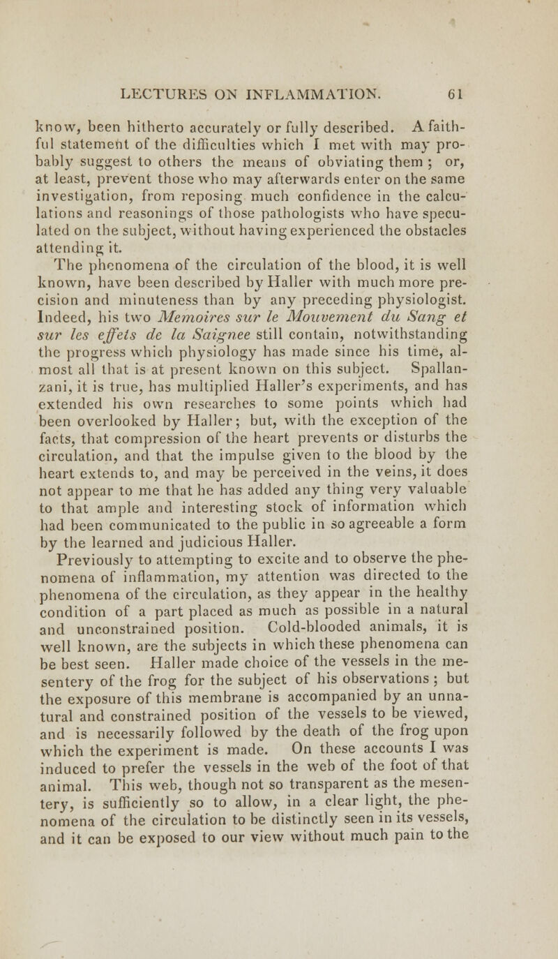 know, been hitherto accurately or fully described. A faith- ful statement of the difficulties which I met with may pro- bably suggest to others the means of obviating them ; or, at least, prevent those who may afterwards enter on the same investigation, from reposing much confidence in the calcu- lations and reasonings of those pathologists who have specu- lated on the subject, without having experienced the obstacles attending it. The phenomena of the circulation of the blood, it is well known, have been described by Haller with much more pre- cision and minuteness than by any preceding physiologist. Indeed, his two Memoires sur le Mouvement du Sang et sur les effets de la Saignee still contain, notwithstanding the progress which physiology has made since his time, al- most all that is at present known on this subject. Spallan- zani, it is true, has multiplied Haller's experiments, and has extended his own researches to some points which had been overlooked by Haller; but, with the exception of the facts, that compression of the heart prevents or disturbs the circulation, and that the impulse given to the blood by the heart extends to, and may be perceived in the veins, it does not appear to me that he has added any thing very valuable to that ample and interesting stock of information which had been communicated to the public in so agreeable a form by the learned and judicious Haller. Previously to attempting to excite and to observe the phe- nomena of inflammation, my attention was directed to the phenomena of the circulation, as they appear in the healthy condition of a part placed as much as possible in a natural and unconstrained position. Cold-blooded animals, it is well known, are the subjects in which these phenomena can be best seen. Haller made choice of the vessels in the me- sentery of the frog for the subject of his observations ; but the exposure of this membrane is accompanied by an unna- tural and constrained position of the vessels to be viewed, and is necessarily followed by the death of the frog upon which the experiment is made. On these accounts I was induced to prefer the vessels in the web of the foot of that animal. This web, though not so transparent as the mesen- tery, is sufficiently so to allow, in a clear light, the phe- nomena of the circulation to be distinctly seen in its vessels, and it can be exposed to our view without much pain to the