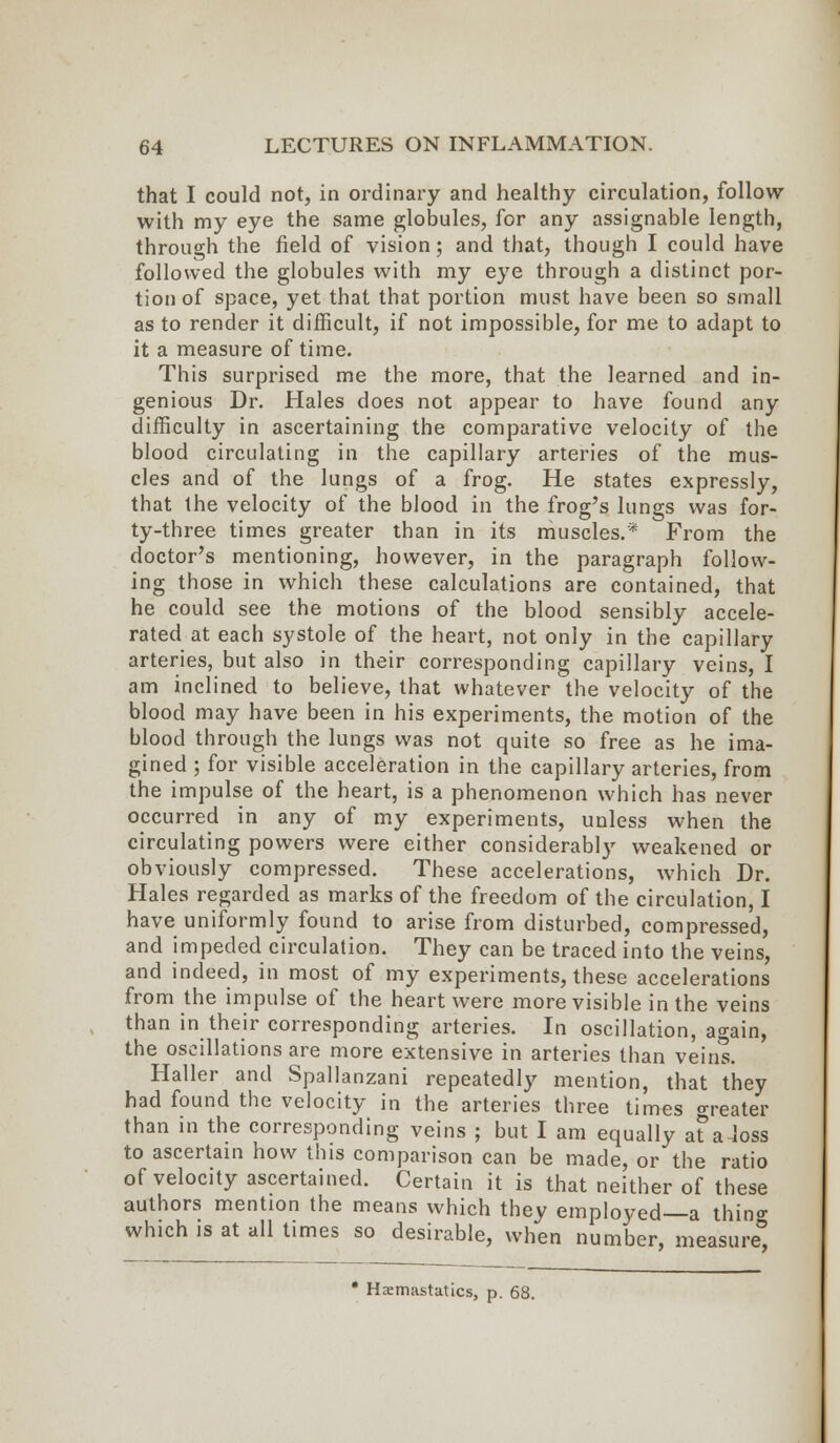 that I could not, in ordinary and healthy circulation, follow with my eye the same globules, for any assignable length, through the field of vision; and that, though I could have followed the globules with my eye through a distinct por- tion of space, yet that that portion must have been so small as to render it difficult, if not impossible, for me to adapt to it a measure of time. This surprised me the more, that the learned and in- genious Dr. Hales does not appear to have found any difficulty in ascertaining the comparative velocity of the blood circulating in the capillary arteries of the mus- cles and of the lungs of a frog. He states expressly, that the velocity of the blood in the frog's lungs was for- ty-three times greater than in its muscles.* From the doctor's mentioning, however, in the paragraph follow- ing those in which these calculations are contained, that he could see the motions of the blood sensibly accele- rated at each systole of the heart, not only in the capillary arteries, but also in their corresponding capillary veins, I am inclined to believe, that whatever the velocity of the blood may have been in his experiments, the motion of the blood through the lungs was not quite so free as he ima- gined ; for visible acceleration in the capillary arteries, from the impulse of the heart, is a phenomenon which has never occurred in any of my experiments, unless when the circulating powers were either considerably weakened or obviously compressed. These accelerations, which Dr. Hales regarded as marks of the freedom of the circulation, I have uniformly found to arise from disturbed, compressed, and impeded circulation. They can be traced into the veins, and indeed, in most of my experiments, these accelerations from the impulse of the heart were more visible in the veins than in their corresponding arteries. In oscillation, again, the oscillations are more extensive in arteries than veins. Haller and Spallanzani repeatedly mention, that they had found the velocity in the arteries three times neater than in the corresponding veins ; but I am equally afa loss to ascertain how this comparison can be made, or the ratio of velocity ascertained. Certain it is that neither of these authors mention the means which they employed—a thin°- which is at all times so desirable, when number, measure, • Haemastatics, p. 68.