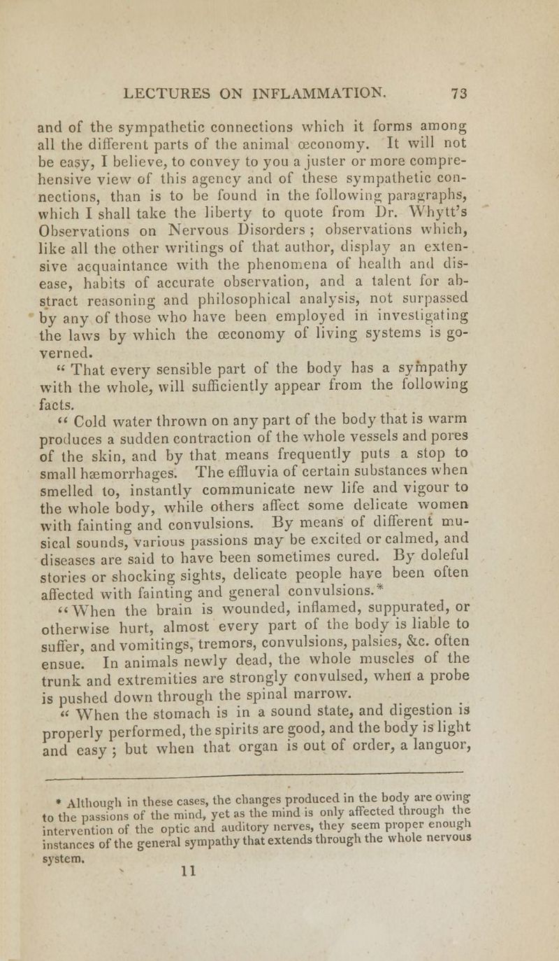 and of the sympathetic connections which it forms among all the different parts of the animal ceconomy. It will not be easy, I believe, to convey to you a juster or more compre- hensive view of this agency and of these sympathetic con- nections, than is to be found in the following paragraphs, which I shall take the liberty to quote from Dr. Whytt's Observations on Nervous Disorders ; observations which, like all the other writings of that author, display an exten- sive acquaintance with the phenomena of health and dis- ease, habits of accurate observation, and a talent for ab- stract reasoning and philosophical analysis, not surpassed by any of those who have been employed in investigating the laws by which the ceconomy of living systems is go- verned.  That every sensible part of the body has a sympathy with the whole, will sufficiently appear from the following facts.  Cold water thrown on any part of the body that is warm produces a sudden contraction of the whole vessels and pores of the skin, and by that means frequently puts a stop to small haemorrhages: The effluvia of certain substances when smelled to, instantly communicate new life and vigour to the whole body, while others affect some delicate women with fainting and convulsions. By means of different mu- sical sounds, variuus passions may be excited or calmed, and diseases are said to have been sometimes cured. By doleful stories or shocking sights, delicate people have been often affected with fainting and general convulsions.* When the brain is wounded, inflamed, suppurated, or otherwise hurt, almost every part of the body is liable to suffer, and vomitings, tremors, convulsions, palsies, &c. often ensue. In animals newly dead, the whole muscles of the trunk and extremities are strongly convulsed, when a probe is pushed down through the spinal marrow.  When the stomach is in a sound state, and digestion is properly performed, the spirits are good, and the body is light and easy ; but when that organ is out of order, a languor, * Although in these cases, the changes produced in the body are owing to the passions of the mind, yet as the mind is only affected through the intervention of the optic and auditory nerves, they seem proper enough instances of the general sympathy that extends through the whole nervous system. 11