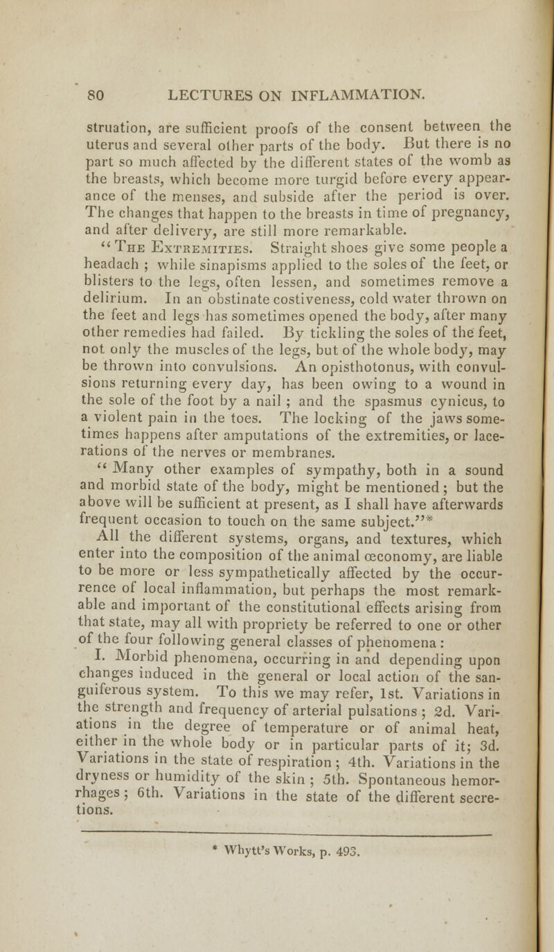 struation, are sufficient proofs of the consent between the uterus and several other parts of the body. But there is no part so much affected by the different states of the womb as the breasts, which become more turgid before every appear- ance of the menses, and subside after the period is over. The changes that happen to the breasts in time of pregnancy, and after delivery, are still more remarkable.  The Extremities. Straight shoes give some people a headach ; while sinapisms applied to the soles of the feet, or blisters to the legs, often lessen, and sometimes remove a delirium. In an obstinate costiveness, cold water thrown on the feet and legs has sometimes opened the body, after many other remedies had failed. By tickling the soles of the feet, not only the muscles of the legs, but of the whole body, may be thrown into convulsions. An opisthotonus, with convul- sions returning every day, has been owing to a wound in the sole of the foot by a nail; and the spasmus cynicus, to a violent pain in the toes. The locking of the jaws some- times happens after amputations of the extremities, or lace- rations of the nerves or membranes.  Many other examples of sympathy, both in a sound and morbid state of the body, might be mentioned; but the above will be sufficient at present, as I shall have afterwards frequent occasion to touch on the same subject/'* All the different systems, organs, and textures, which enter into the composition of the animal oeconomy, are liable to be more or less sympathetically affected by the occur- rence of local inflammation, but perhaps the most remark- able and important of the constitutional effects arising from that state, may all with propriety be referred to one or other of the four following general classes of phenomena : I. Morbid phenomena, occurring in and depending upon changes induced in the general or local action of the san- guiferous system. To this we may refer, 1st. Variations in the strength and frequency of arterial pulsations ; 2d. Vari- ations in the degree of temperature or of animal heat, either in the whole body or in particular parts of it; 3d. Variations in the state of respiration ; 4th. Variations in the dryness or humidity of the skin ; 5th. Spontaneous hemor- rhages ; 6th. Variations in the state of the different secre- tions. Whytt's Works, p. 493.