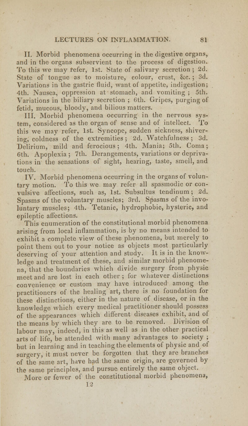 II. Morbid phenomena occurring in the digestive organs, and in the organs subservient to the process of digestion. To this we may refer, 1st. State of salivary secretion ; 2d. State of tongue as to moisture, colour, crust, &c. ; 3d. Variations in the gastric fluid, want of appetite, indigestion; 4th. Nausea, oppression at stomach, and vomiting ; 5th. Variations in the biliary secretion ; 6th. Gripes, purging of fetid, mucous, bloody, and bilious matters. III. Morbid phenomena occurring in the nervous sys- tem, considered as the organ of sense and of intellect. To this we may refer, 1st. Syncope, sudden sickness, shiver- ing, coldness of the extremities ; 2d. Watchfulness ; 3d. Delirium, mild and ferocious; 4th. Mania; 5th. Coma; 6th. Apoplexia ; 7th. Derangements, variations or depriva- tions in the sensations of sight, hearing, taste, smell, and touch. IV. Morbid phenomena occurring in the organs of volun- tary motion. To this we may refer all spasmodic or con- vulsive affections, such as, 1st. Subsultus tendinum; 2d. Spasms of the voluntary muscles; 3rd. Spasms of the invo- luntary muscles; 4th. Tetanic, hydrophobic, hysteric, and epileptic affections. This enumeration of the constitutional morbid phenomena arising from local inflammation, is by no means intended to exhibit a complete view of these phenomena, but merely to point them out to your notice as objects most particularly deserving of your attention and study. It is in the know- ledge and treatment of these, and similar morbid phenome- na, that the boundaries which divide surgery from physic meet and are lost in each other; for whatever distinctions convenience or custom may have introduced among the practitioners of the healing art, there is no foundation for these distinctions, either in the nature of disease, or in the knowledge which every medical practitioner should possess of the appearances which different diseases exhibit, and of the means by which they are to be removed. Division of labour may, indeed, in this as well as in the other practical arts of life, be attended with many advantages to society ; but in learning and in teaching the elements of physic and of surgery, it must never be forgotten that they are branches of The same art, have had the same origin, are governed by the same principles, and pursue entirely the same object. More or fewer of the constitutional morbid phenomena, 12