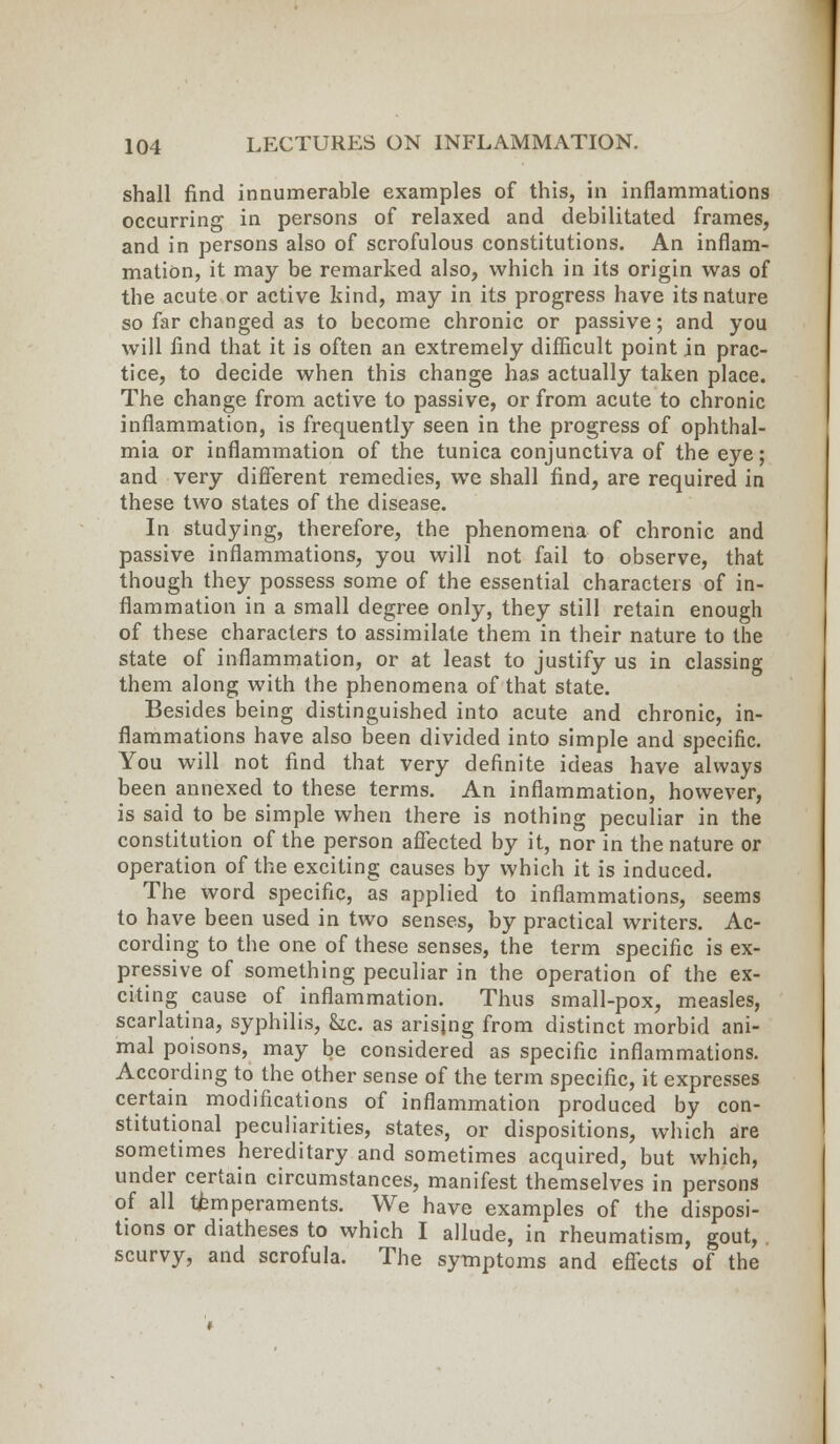 shall find innumerable examples of this, in inflammations occurring in persons of relaxed and debilitated frames, and in persons also of scrofulous constitutions. An inflam- mation, it may be remarked also, which in its origin was of the acute or active kind, may in its progress have its nature so far changed as to become chronic or passive; and you will find that it is often an extremely difficult point in prac- tice, to decide when this change has actually taken place. The change from active to passive, or from acute to chronic inflammation, is frequently seen in the progress of ophthal- mia or inflammation of the tunica conjunctiva of the eye; and very different remedies, we shall find, are required in these two states of the disease. In studying, therefore, the phenomena of chronic and passive inflammations, you will not fail to observe, that though they possess some of the essential characters of in- flammation in a small degree only, they still retain enough of these characters to assimilate them in their nature to the state of inflammation, or at least to justify us in classing them along with the phenomena of that state. Besides being distinguished into acute and chronic, in- flammations have also been divided into simple and specific. You will not find that very definite ideas have always been annexed to these terms. An inflammation, however, is said to be simple when there is nothing peculiar in the constitution of the person affected by it, nor in the nature or operation of the exciting causes by which it is induced. The word specific, as applied to inflammations, seems to have been used in two senses, by practical writers. Ac- cording to the one of these senses, the term specific is ex- pressive of something peculiar in the operation of the ex- citing cause of inflammation. Thus small-pox, measles, scarlatina, syphilis, &c. as arising from distinct morbid ani- mal poisons, may be considered as specific inflammations. According to the other sense of the term specific, it expresses certain modifications of inflammation produced by con- stitutional peculiarities, states, or dispositions, which are sometimes hereditary and sometimes acquired, but which, under certain circumstances, manifest themselves in persons of all temperaments. We have examples of the disposi- tions or diatheses to which I allude, in rheumatism, gout, . scurvy, and scrofula. The symptoms and effects of the