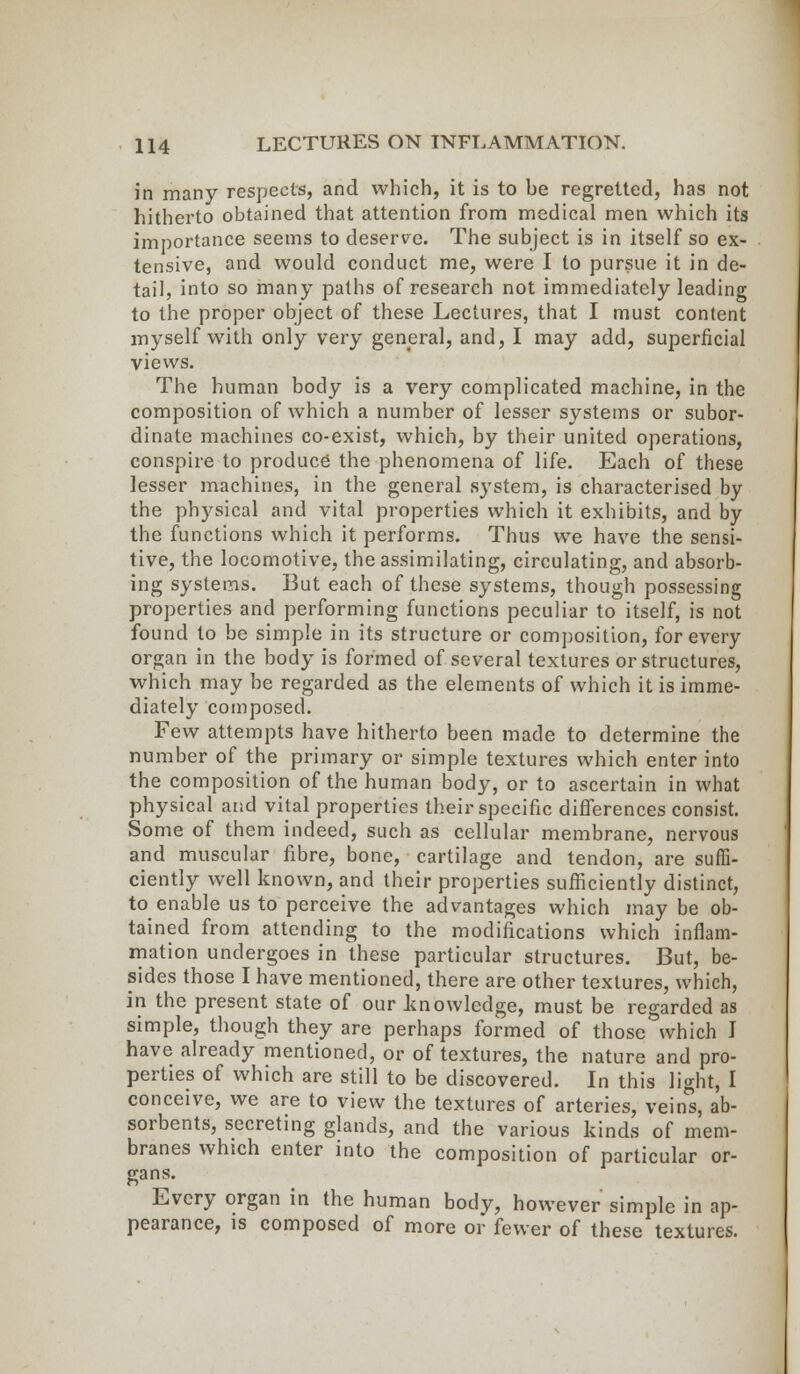 in many respects, and which, it is to be regretted, has not hitherto obtained that attention from medical men which its importance seems to deserve. The subject is in itself so ex- tensive, and would conduct me, were I to pursue it in de- tail, into so many paths of research not immediately leading to the proper object of these Lectures, that I must content myself with only very general, and, I may add, superficial views. The human body is a very complicated machine, in the composition of which a number of lesser systems or subor- dinate machines co-exist, which, by their united operations, conspire to produce the phenomena of life. Each of these lesser machines, in the general system, is characterised by the physical and vital properties which it exhibits, and by the functions which it performs. Thus we have the sensi- tive, the locomotive, the assimilating, circulating, and absorb- ing systems. But each of these systems, though possessing properties and performing functions peculiar to itself, is not found to be simple in its structure or composition, for every organ in the body is formed of several textures or structures, which may be regarded as the elements of which it is imme- diately composed. Few attempts have hitherto been made to determine the number of the primary or simple textures which enter into the composition of the human body, or to ascertain in what physical and vital properties their specific differences consist. Some of them indeed, such as cellular membrane, nervous and muscular fibre, bone, cartilage and tendon, are suffi- ciently well known, and their properties sufficiently distinct, to enable us to perceive the advantages which may be ob- tained from attending to the modifications which inflam- mation undergoes in these particular structures. But, be- sides those I have mentioned, there are other textures, which, in the present state of our knowledge, must be regarded as simple, though they are perhaps formed of those which I have already mentioned, or of textures, the nature and pro- perties of which are still to be discovered. In this light, I conceive, we are to view the textures of arteries, veins, ab- sorbents, secreting glands, and the various kinds of mem- branes which enter into the composition of particular or- gans. Every organ in the human body, however simple in ap- pearance, is composed of more or fewer of these textures.