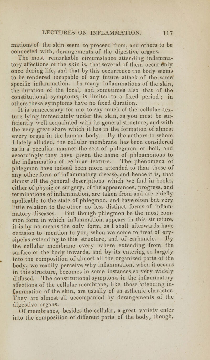 mations of the skin seem to proceed from, and others to be connected with, derangements of the digestive organs. The most remarkable circumstance attending inflamma- tory affections of the skin is, that several of them occur ffnly once during life, and that by this occurrence the body seems to be rendered incapable of any future attack of the same specific inflammation. In many inflammations of the skin, the duration of the local, and sometimes also that of the constitutional symptoms, is limited to a fixed period ; in others these symptoms have no fixed duration. It is unnecessary for me to say much of the cellular tex- ture lying immediately under the skin, as you must be suf- ficiently well acquainted with its general structure, and with the very great share which it has in the formation of almost every organ in the human body. By the authors to whom I lately alluded, the cellular membrane has- been considered as in a peculiar manner the seat of phlegmon or boil, and accordingly they have given the name of phlegmonous to the inflammation of cellular texture. The phenomena of phlegmon have indeed been more attended to than those of any other form of inflammatory disease, and hence it is, that almost all the general descriptions which we find in books, either of physic or surgery, of the appearances, progress, and terminations of inflammation, are taken from and are chiefly applicable to the state of phlegmon, and have often but very little relation to the other no less distinct forms of inflam- matory diseases. But though phlegmon be the most com- mon form in which inflammation appears in this structure, it is by no means the only form, as I shall afterwards have occasion to mention to you, when we come to treat of ery- sipelas extending to this structure, and of carbuncle. By the cellular membrane every where extending from the surface of the body inwards, and by its entering so largely into the composition of almost all the organized parts of the body, we readily perceive why inflammation, when it occurs in this structure, becomes in some instances so very widely diffused. The constitutional symptoms in the inflammatory affections of the cellular membrane, like those attending in- flammation of the skin, are usually of an asthenic character. They are almost all accompanied by derangements of the digestive organs. Of membranes, besides the cellular, a great variety enter into the composition of different parts of the body, though,