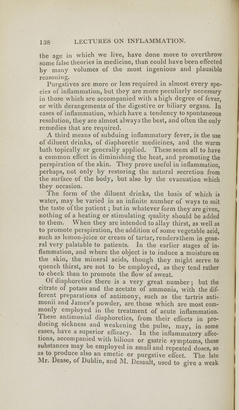 the age in which we live, have done more to overthrow some false theories in medicine, than could have been effected by many volumes of the most ingenious and plausible reasoning. Purgatives are more or less required in almost every spe- cies of inflammation, but they are more peculiarly necessary in those which are accompanied with a high degree of fever, or with derangements of the digestive or biliary organs. la cases of inflammation, which have a tendency to spontaneous resolution, they are almost always the best, and often the only remedies that are required. A third means of subduing inflammatory fever, is the use of diluent drinks, of diaphoretic medicines, and the warm bath topically or generally applied. These seem all to have a common effect in diminishing the heat, and promoting the perspiration of the skin. They prove useful in inflammation, perhaps, not only by restoring the natural secretion from the surface of the body, but also by the evacuation which they occasion. The form of the diluent drinks, the basis of which is water, may be varied in an infinite number of ways to suit the taste of the patient ; but in whatever form they are given, nothing of a heating or stimulating quality should be added to them. When they are intended to allay thirst, as well as to promote perspiration, the addition of some vegetable acid, such as lemon-juice or cream of tartar, renders them in gene- ral very palatable to patients. In the earlier stages of in- flammation, and where the object is to induce a moisture on the skin, the mineral acids, though they might serve to quench thirst, are not to be employed, as they tend rather to check than to promote the flow of sweat. Of diaphoretics there is a very great number; but the citrate of potass and the acetate of ammonia, with the dif- ferent preparations of antimony, such as the tartris anti- monii and James's powder, are those which are most com- monly employed in the treatment of acute inflammation. These antimonial diaphoretics, from their effects in pro- ducing sickness and weakening the pulse, may, in some cases, have a superior efficacy. In the inflammatory affec- tions, accompanied with bilious or gastric symptoms, these substances may be employed in small and repeated doses, so as to produce also an emetic or purgative effect. The late Mr. Dease, of Dublin, and M. Desault, used to give a weak