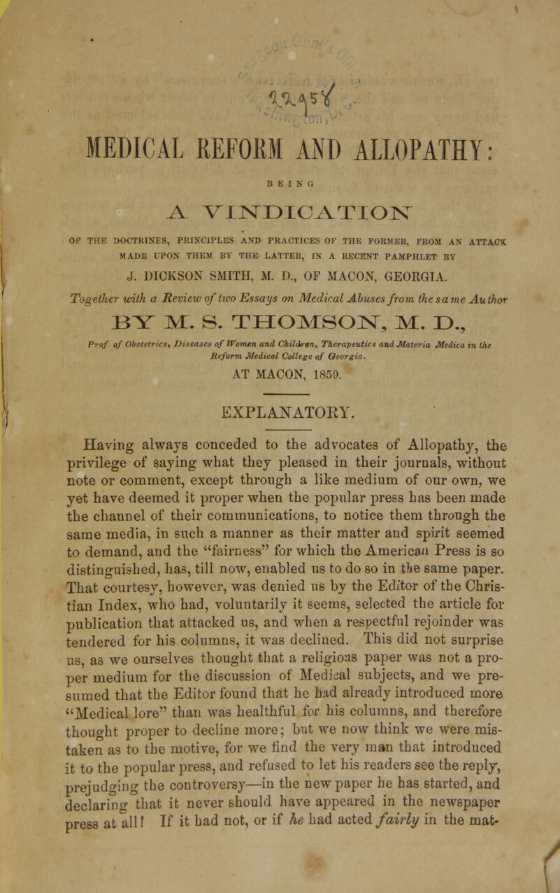 ^l VINDICATION OP THE DOCTRINES, PRINCIPLES AND PRACTICES OF THE FORMER, FROM AN ATTACK MADE UPON THEM BY THE LATTER, IN A RECENT PAMPHLET BY J. DICKSON SMITH, M. D., OF MACON, GEORGIA. Together with a Review of'two Essays on Medical Abuses from the same Author BY M. 8. THOMSON, M. D., Prof- of Obstetrics, Diseases of Women and Children, Therapeutics and Materia Medica in the Reform Medical College of Georgia. AT MACON, 1859. EXPLANATORY Having always conceded to the advocates of Allopathy, the privilege of saying what they pleased in their journals, without note or comment, except through a like medium of our own, we yet have deemed it proper when the popular press has been made the channel of their communications, to notice them through the same media, in such a manner as their matter and spirit seemed to demand, and the fairness for which the American Press is so distinguished, has, till now, enabled us to do so in the same paper. That courtesy, however, was denied us by the Editor of the Chris- tian Index, who had, voluntarily it seems, selected the article for publication that attacked us, and when a respectful rejoinder was tendered for his columns, it was declined. This did not surprise us, as we ourselves thought that a religions paper was not a pro- per medium for the discussion of Medical subjects, and we pre- sumed that the Editor found that he had already introduced more Medical lore than was healthful for his columns, and therefore thought proper to decline more; but we now think we were mis- taken as to the motive, for we find the very man that introduced it to the popular press, and refused to let his readers see the reply, prejudging the controversy—in the new paper he has started, and declaring that it never should have appeared in the newspaper press at all! If it had not, or if he had acted fairly in the mat-