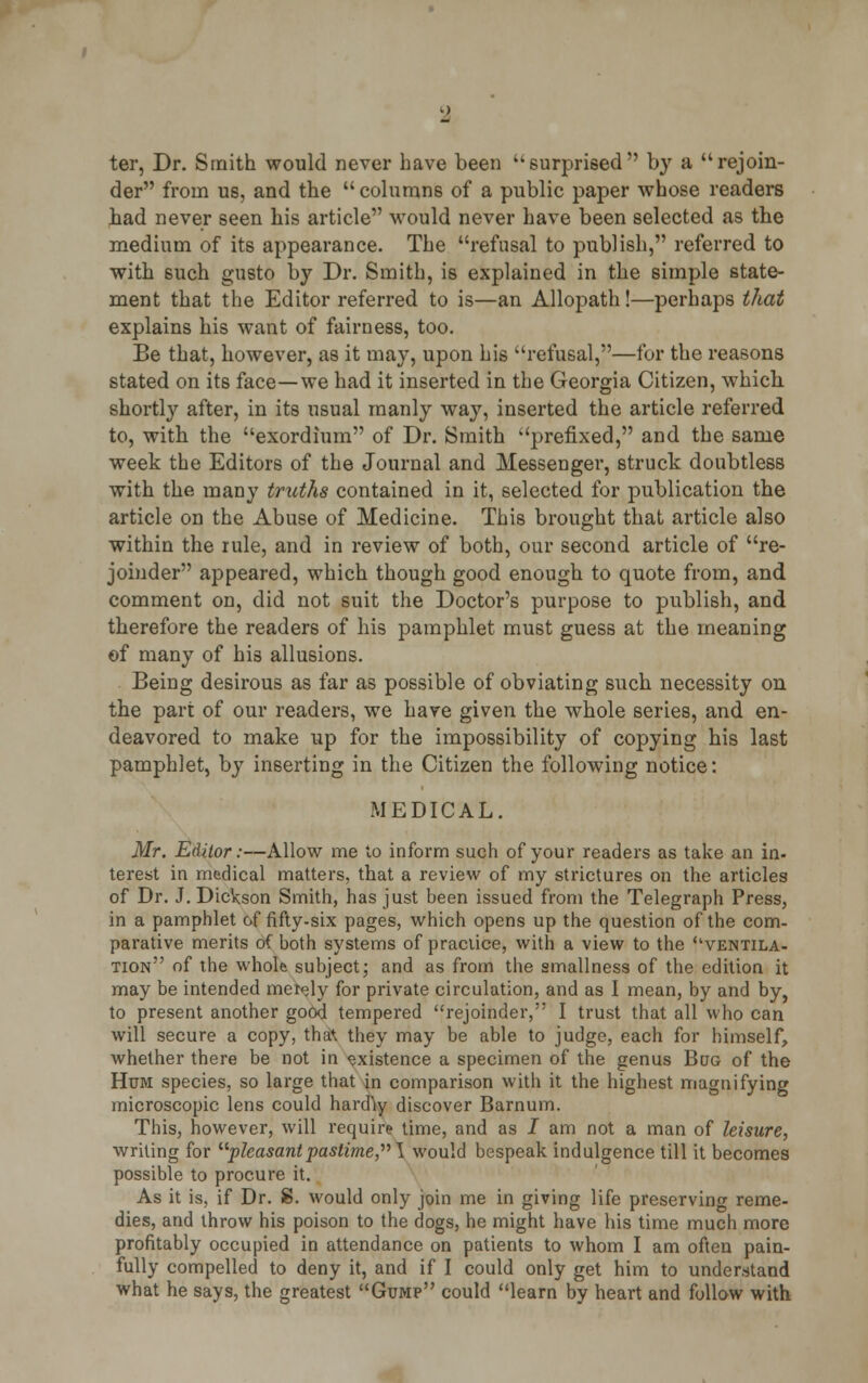 ter, Dr. Smith would never have been surprised by a rejoin- der from us, and the columns of a public paper whose readers had never seen his article would never have been selected as the medium of its appearance. The refusal to publish, referred to with such gusto by Dr. Smith, is explained in the simple state- ment that the Editor referred to is—an Allopath!—perhaps that explains his want of fairness, too. Be that, however, as it may, upon his refusal,—for the reasons stated on its face—we had it inserted in the Georgia Citizen, which shortly after, in its usual manly way, inserted the article referred to, with the exordium of Dr. Smith prefixed, and the same week the Editors of the Journal and Messenger, struck doubtless with the many truths contained in it, selected for publication the article on the Abuse of Medicine. This brought that article also within the rule, and in review of both, our second article of re- joinder appeared, which though good enough to quote from, and comment on, did not suit the Doctor's purpose to publish, and therefore the readers of his pamphlet must guess at the meaning of many of his allusions. Being desirous as far as possible of obviating such necessity on the part of our readers, we have given the whole series, and en- deavored to make up for the impossibility of copying his last pamphlet, by inserting in the Citizen the following notice: MEDICAL. Mr. Editor:—Allow me to inform such of your readers as take an in- terest in medical matters, that a review of my strictures on the articles of Dr. J. Dickson Smith, has just been issued from the Telegraph Press, in a pamphlet of fifty-six pages, which opens up the question of the com- parative merits of both systems of practice, with a view to the ''ventila- tion of the whole subject; and as from the smallness of the edition it may be intended merely for private circulation, and as I mean, by and by, to present another good tempered rejoinder, I trust that all who can will secure a copy, that they may be able to judge, each for himself, whether there be not in existence a specimen of the genus Bog of the Hum species, so large that in comparison with it the highest magnifying microscopic lens could hardVy discover Barnum. This, however, will require time, and as J am not a man of leisure, writing for pleasantpastime, \ would bespeak indulgence till it becomes possible to procure it. As it is, if Dr. 8. would only join me in giving life preserving reme- dies, and throw his poison to the dogs, he might have his time much more profitably occupied in attendance on patients to whom I am often pain- fully compelled to deny it, and if I could only get him to understand what he says, the greatest Gump could learn by heart and follow with