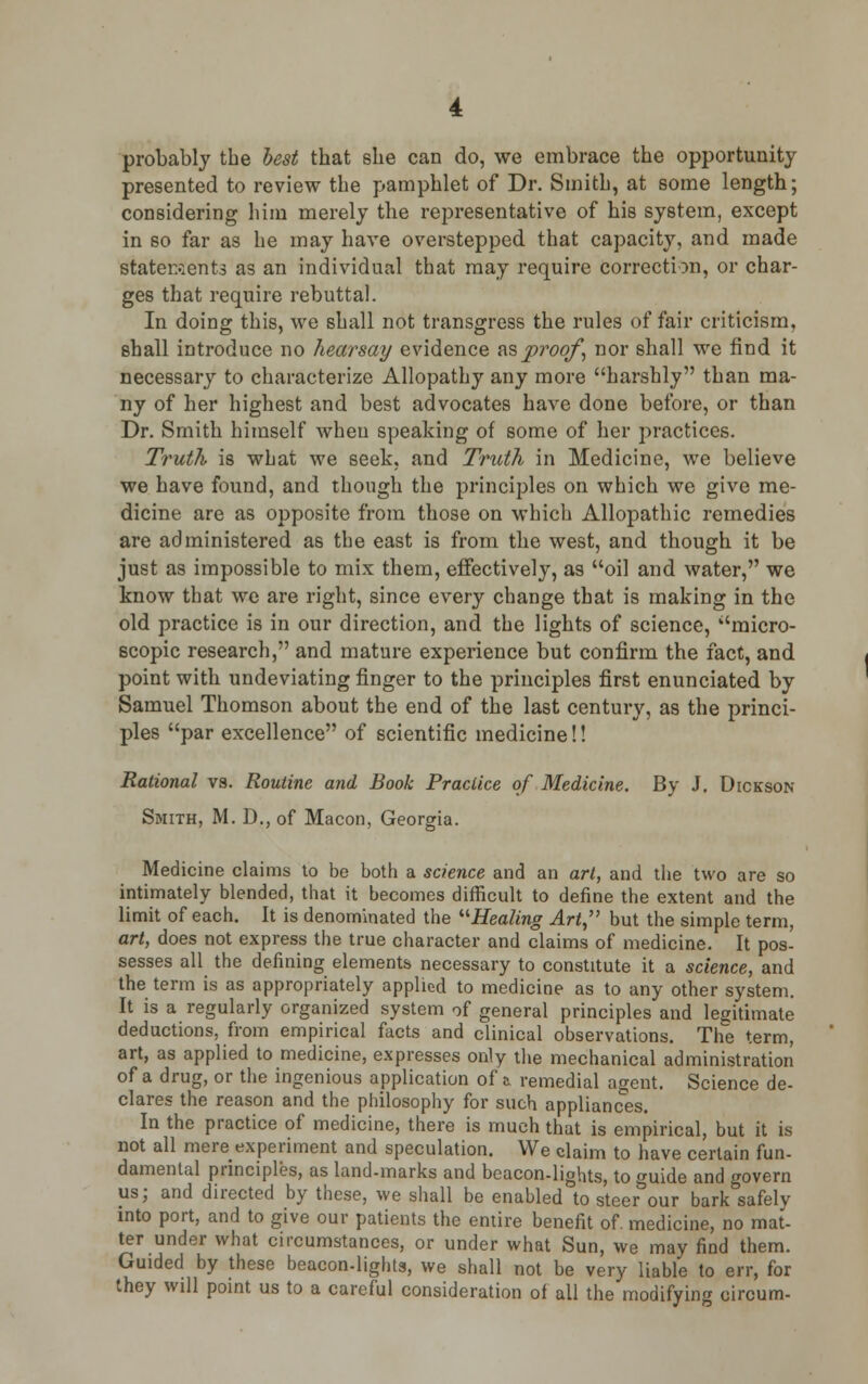 probably the best that she can do, we embrace the opportunity presented to review the pamphlet of Dr. Smith, at some length; considering him merely the representative of his system, except in so far as he may have overstepped that capacity, and made statements as an individual that may require correction, or char- ges that require rebuttal. In doing this, we shall not transgress the rules of fair criticism, shall introduce no hearsay evidence as proof, nor shall we find it necessary to characterize Allopathy any more harshly than ma- ny of her highest and best advocates have done before, or than Dr. Smith himself when speaking of some of her practices. Truth is what we seek, and Truth in Medicine, we believe we have found, and though the principles on which we give me- dicine are as opposite from those on which Allopathic remedies are administered as the east is from the west, and though it be just as impossible to mix them, effectively, as oil and water, we know that we are right, since every change that is making in the old practice is in our direction, and the lights of science, micro- scopic research, and mature experience but confirm the fact, and point with undeviating finger to the principles first enunciated by Samuel Thomson about the end of the last century, as the princi- ples par excellence of scientific medicine!! Rational vs. Routine and Book Practice of Medicine. By J. Dickson Smith, M. D., of Macon, Georgia. Medicine claims to be both a science and an art, and the two are so intimately blended, that it becomes difficult to define the extent and the limit of each. It is denominated the '•''Healing Art but the simple term, art, does not express the true character and claims of medicine. It pos- sesses all the defining elements necessary to constitute it a science, and the term is as appropriately applied to medicine as to any other system. It is a regularly organized system of general principles and legitimate deductions, from empirical facts and clinical observations. The term, art, as applied to medicine, expresses only the mechanical administration of a drug, or the ingenious application of a remedial agent. Science de- clares the reason and the philosophy for such appliances. In the practice of medicine, there is much that is empirical, but it is not all mere experiment and speculation. We claim to have certain fun- damental principles, as land-marks and beacon-lights, to guide and govern us; and directed by these, we shall be enabled to steer&our bark safely into port, and to give our patients the entire benefit of. medicine, no mat- ter under what circumstances, or under what Sun, we may find them. Guided by these beacon-lights, we shall not be very liable to err, for they will point us to a careful consideration of all the modifying oircum-