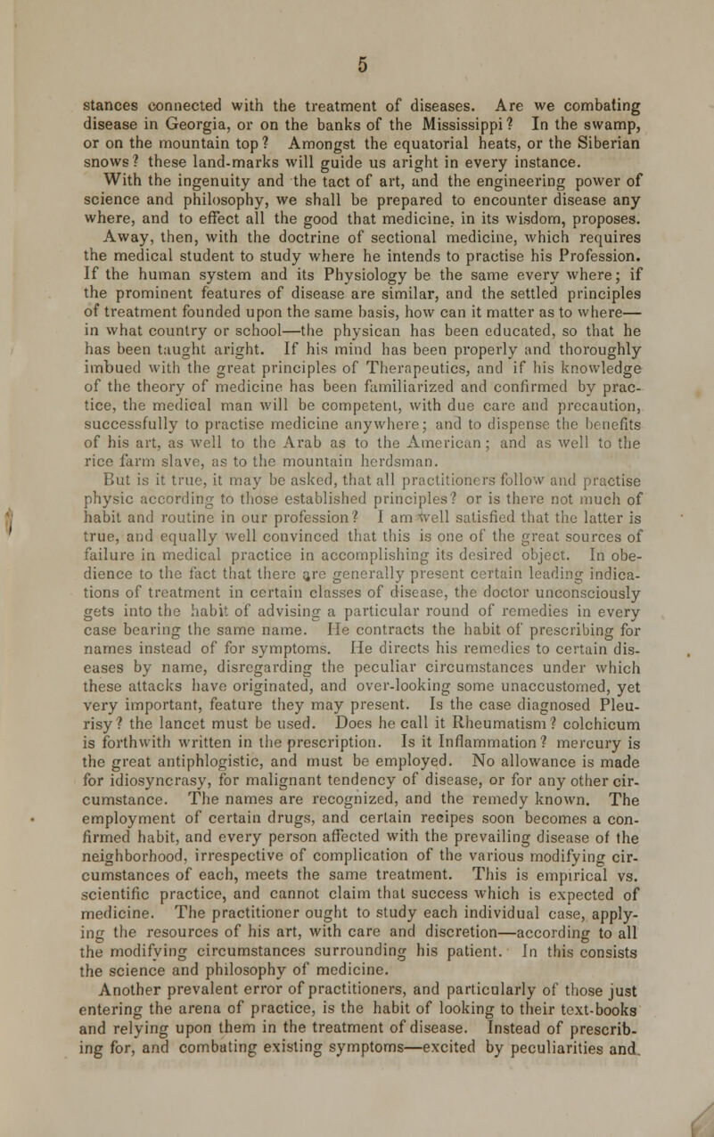 stances connected with the treatment of diseases. Are we combating disease in Georgia, or on the banks of the Mississippi? In the swamp, or on the mountain top? Amongst the equatorial heats, or the Siberian snows? these land-marks will guide us aright in every instance. With the ingenuity and the tact of art, and the engineering power of science and philosophy, we shall be prepared to encounter disease any where, and to effect all the good that medicine, in its wisdom, proposes. Away, then, with the doctrine of sectional medicine, which requires the medical student to study where he intends to practise his Profession. If the human system and its Physiology be the same every where; if the prominent features of disease are similar, and the settled principles of treatment founded upon the same basis, how can it matter as to where— in what country or school—the physican has been educated, so that he has been taught aright. If his mind has been properly and thoroughly imbued with the great principles of Therapeutics, and if his knowledge of the theory of medicine has been familiarized and confirmed by prac- tice, the medical man will be competent, with due care and precaution, successfully to practise medicine anywhere; and to dispense the benefits of his art, as well to the Arab as to the American; and as well to the rice farm slave, as to the mountain herdsman. But is it true, it may be asked, that all practitioners follow and practise physic according to those established principles? or is there not much of habit and routine in our profession? I am well satisfied that the latter is true, and equally well convinced that this is one of the great sources of failure in medical practice in accomplishing its desired object. In obe- dience to the fact that there are generally present certain leading indica- tions of treatment in certain classes of disease, the doctor unconsciously gets into the habit of advising a particular round of remedies in every case bearing the same name. He contracts the habit of prescribing for names instead of for symptoms. He directs his remedies to certain dis- eases by name, disregarding the peculiar circumstances under which these attacks have originated, and over-looking some unaccustomed, yet very important, feature they may present. Is the case diagnosed Pleu- risy? the lancet must be used. Does he call it Rheumatism? colchicum is forthwith written in the prescription. Is it Inflammation? mercury is the great antiphlogistic, and must be employed. No allowance is made for idiosyncrasy, for malignant tendency of disease, or for any other cir- cumstance. The names are recognized, and the remedy known. The employment of certain drugs, and certain recipes soon becomes a con- firmed habit, and every person affected with the prevailing disease of the neighborhood, irrespective of complication of the various modifying cir- cumstances of each, meets the same treatment. This is empirical vs. scientific practice, and cannot claim that success which is expected of medicine. The practitioner ought to study each individual case, apply- ing the resources of his art, with care and discretion—according to all the modifying circumstances surrounding his patient. In this consists the science and philosophy of medicine. Another prevalent error of practitioners, and particularly of those just entering the arena of practice, is the habit of looking to their text-books and relying upon them in the treatment of disease. Instead of prescrib- ing for, and combating existing symptoms—excited by peculiarities and.