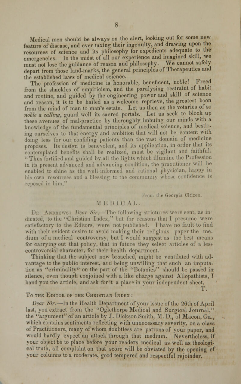Medical men should be always on the alert, looking out for some new feature of disease, and ever taxing their ingenuity, and drawing upon the resources of science and its philosophy for expedients adequate to the emergencies. In the midst of all our experience and imagined skill, we must not lose the guidance of reason and philosophy. We cannot safely depart from those land-marks, the general principles of Therapeutics and the established laws of medical science. The profession of medicine is honorable, beneficent, noble! Freed from the shackles of empiricism, and the paralysing restraint of habit and routine, and guided by the engineering power and skill of science and reason, it is to be hailed as a welcome reprieve, the greatest boon from the mind of man to man's estate. Let us then as the votaries of so nolle a calling, guard well its sacred portals. Let us seek to block up these avenues of mal-practice by thoroughly imbuing our minds with a knowledge of the fundamental principles of medical science, and bestir, ing ourselves to that energy and ambition that will not be content with domg less for our confiding patients than the vast domain of medicine proposes. Its design is benevolent, and its application, in order that its contemplated benefits shall be realized, must be vigilant and faithful.  Thus fortified and guided by all the lights which illumine the Profession in its present advanced and advancing condition, the practitioner will be enabled to shine as the well-informed and rational physician, happy in his own resources and a blessing to the community whose confidence is reposed in him. From the Georgia Citizen. M E D IC A L . Dr. Andrews : Dear Sir.—The following strictures were sent, as in- dicated, to the Christian Index, but for reasons that I presume were satisfactory to the Editors, were not published. I have no fault to find with their evident desire to avoid making their religious paper the me- dium of a medical controversy, but I would suggest as the best means for carrying out that policy, that in future they select articles of a lest controversial character, for their health department. Thinking that the subject now broached, might be venlilated with ad- vantage to the public interest, and being unwilling that such an imputa- tion as criminality on the part of the Botanies should be passed in silence, even though conjoined with a like charge against Allopathists, I hand you the article, and ask for it a place in vour independent sheet. T. To the Editor of the Christian Index : Dear Sir.—In the Health Department of your issue of the 26th of April last, you extract from the Oglethorpe Medical and Surgical Journal, the argument of an article by J. Dickson Smith, M. D., of Macon, Ga., which contains sentiments reflecting with unnecessary severity, on a class of Practitioners, many of whom doubtless are patrons of your paper, and would hardly expect an attack through that medium. Nevertheless, if your object be to place before your readers medical as well as theologi- cal truth, all complaint on that score will be obviated by the opening of your columns to a moderate, good tempered and respectful rejoinder.