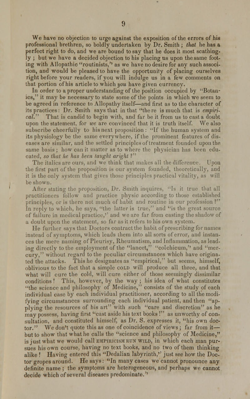 We have no objection to urge against the exposition of the errors of his professional brethren, so boldly undertaken by Dr. Smith ; that he has a perfect right to do, and we are bound to say that he does it most scathing- ly ; but we have a decided objection to his placing us upon the same foot- ing with Allopathic routinists,'' as we have no desire for any such associ- tion, and would be pleased to have the opportunity of placing ourselves right before your readers, if you will indulge us in a few comments on that portion of his article to which you have given currency. In order to a proper understanding of the position occupied by Botan- ies, it may be necessary to state some of the points in which we seem to be agreed in reference to Allopathy itself—and first as to the character of its practices: Dr. Smith says that in that there is much that is empiri- cal. That is candid to begin with, and far be it from us to casta doubt upon the statement, for we are convinced that it is truth itself. We also subscribe cheerfully to his next proposition : If the human system and its physiology be the same everywhere, if the prominent features of dis- eases are similar, and the settled principles of treatment founded upon the same basis; how can it matter as to where the physician has been edu- cated, so that he has been taught aright V The italics are ours, and we think that makes all the difference. Upon the first part of the proposition is our system founded, theoretically, and it is the only system that gives those principles practical vitality, as will be shown. After stating the proposition, Dr. Smith inquires, Is it true that all practitioners follow and practice physic according to those established principles, or is there not much of habit and routine in our profession? In reply to which, he says, the latter is true, and is the great source of failure in medical practice,'' and we are far from casting the shadow of a doubt upon the statement, so far as it refers to his own system. He further says that Doctors contract the habit of prescribing for names instead of symptoms, which leads them into all sorts of error, and instan- ces the mere naming of Pleurisy, Rheumatism, and Inflammation, as lead- ing directly to the employment of the lancet, colchicum,'' and mer- cury, without regard to the peculiar circumstances which have origina- ted the attacks. This he designates as empirical, but seems, himself, oblivious to the fact that a simple cold will produce all three, and that what will cure the cold, will cure either of those seemingly dissimilar conditions ! This, however, by the way ; his idea of what constitutes the science and philosophy of Medicine, consists of the study of each individual case by each individual practitioner, according to all the modi- fying circumstances surrounding each individual patient, and then ap- plying the resources of his art with such care and discretion as he may possess, having first cast aside his text books ! as unworthy of con- sultation, and constituted himself, as Dr. S. expresses it, his own doc- tor. We don't quote this as one of coincidence of views; far from it— but to show that what he calls the science and philosophy of Medicine, isjustwhatwe would call empiricism run wild, in which each man pur- sues his own course, having no text books, and no two of them thinking alike ! Having entered this Dedalian labyrinth,'' just see how the Doc- tor gropes around. He says: In many cases we cannot pronounce any definite name ; the symptoms are heterogeneous, and perhaps we cannot decide which of several diseases predominate.''