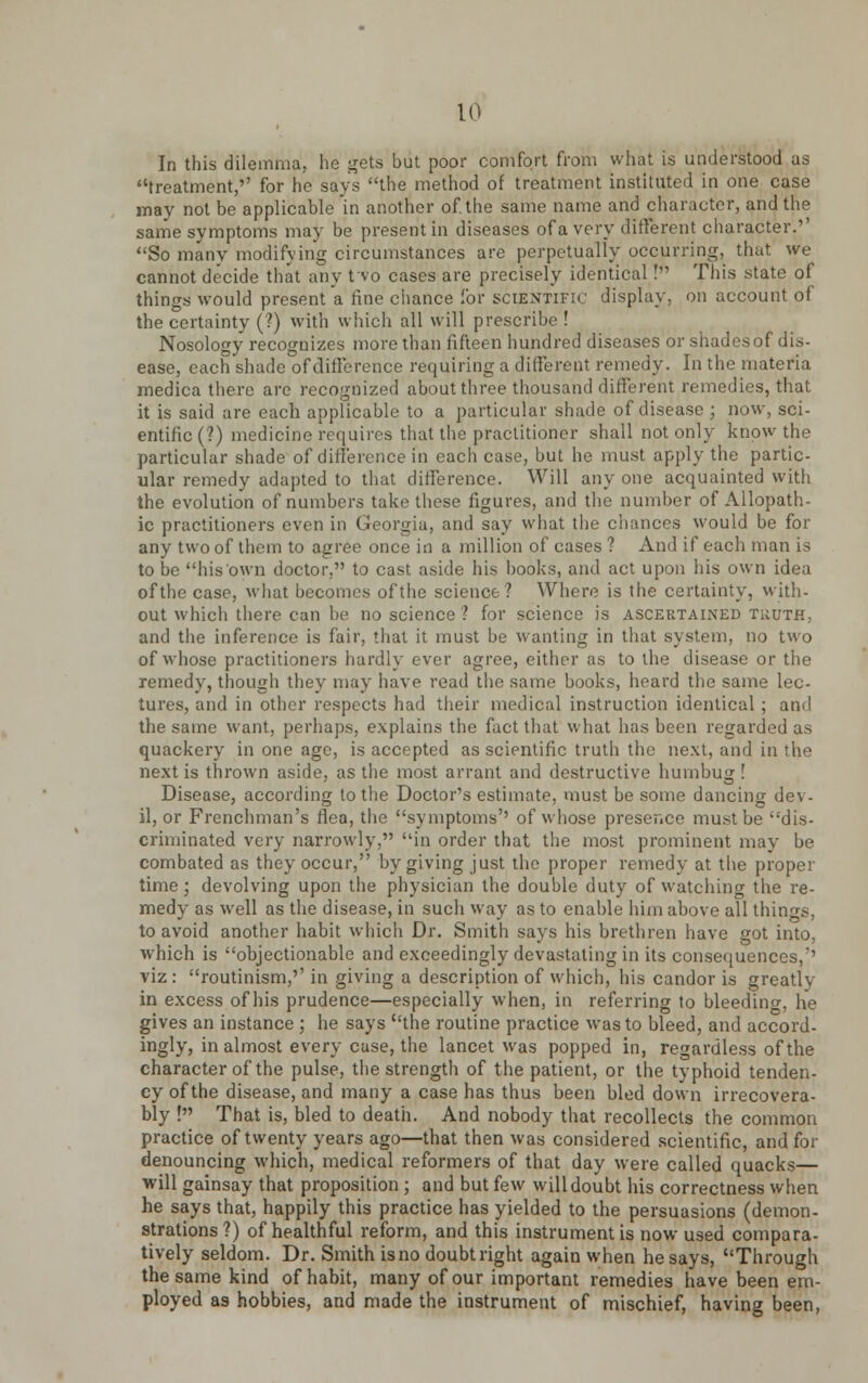 In this dilemma, lie gets but poor comfort from what is understood us treatment,'' for he says the method of treatment instituted in one case may not be applicable in another of the same name and character, and the same symptoms may be present in diseases of a very different character.'' So many modifying circumstances are perpetually occurring, that we cannot decide that any tvo cases are precisely identical! This state of things would present a fine chance for scientific display, on account of the certainty (?) with which all will prescribe ! Nosology recognizes more than fifteen hundred diseases or shadesof dis- ease, each shade of difference requiring a different remedy. In the materia medica there are recognized about three thousand different remedies, that it is said are each applicable to a particular shade of disease ; now, sci- entific (?) medicine requires that the practitioner shall not only know the particular shade of difference in each case, but he must apply the partic- ular remedy adapted to that difference. Will any one acquainted with the evolution of numbers take these figures, and the number of Allopath- ic practitioners even in Georgia, and say what the chances would be for any two of them to agree once in a million of cases ? And if each man is to be his own doctor, to cast aside his books, and act upon his own idea of the case, what becomes of the science? Where is the certainty, with- out which there can be no science ? for science is ascertained truth, and the inference is fair, that it must be wanting in that system, no two of whose practitioners hardly ever agree, either as to the disease or the remedy, though they may have read the same books, heard the same lec- tures, and in other respects had their medical instruction identical ; and the same want, perhaps, explains the fact that what has been regarded as quackery in one age, is accepted as scientific truth the next, and in the next is thrown aside, as the most arrant and destructive humbug ! Disease, according to the Doctor's estimate, must be some dancing dev- il, or Frenchman's flea, the symptoms'' of whose presence must be dis- criminated very narrowly, in order that the most prominent may be combated as they occur, by giving just the proper remedy at the proper time; devolving upon the physician the double duty of watching the re- medy as well as the disease, in such way as to enable him above all things, to avoid another habit which Dr. Smith says his brethren have got into, which is objectionable and exceedingly devastating in its consequences/' viz : routinism,'' in giving a description of which, his candor is greatly in excess of his prudence—especially when, in referring to bleeding, he gives an instance ; he says the routine practice was to bleed, and accord- ingly, in almost every case, the lancet was popped in, regardless of the character of the pulse, the strength of the patient, or the typhoid tenden- cy of the disease, and many a case has thus been bled down irrecovera- bly ! That is, bled to death. And nobody that recollects the common practice of twenty years ago—that then was considered scientific, and for denouncing which, medical reformers of that day were called quacks— will gainsay that proposition ; and but few will doubt his correctness when he says that, happily this practice has yielded to the persuasions (demon- strations?) of healthful reform, and this instrument is now used compara- tively seldom. Dr. Smith is no doubt right again when he says, Through the same kind of habit, many of our important remedies have been em- ployed as hobbies, and made the instrument of mischief, having been,