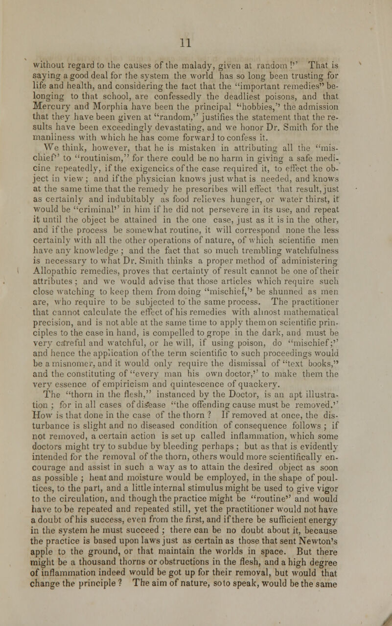 without regard to the causes of the malady, given at random !'' That is saying a good deal for the system the world has so long been trusting for life and health, and considering the tact that the important remedies be- longing to that school, are confessedly the deadliest poisons, and that Mercury and Morphia have been the principal hobbies,'' the admission that they have been given at random,'' justifies the statement that the re- sults have been exceedingly devastating, and we honor Dr. Smith for the manliness with which he has come forward to confess it. We think, however, that he is mistaken in attributing all the mis- chief'' to routinism, for there could be no harm in giving a safe medi- cine repeatedly, if the exigencies of the case required it, to effect the ob- ject in view; and if the physician knows just what is needed, and knows at the same time that the remedy he prescribes will effect that result, just as certainly and indubitably as food relieves hunger, or water thirst, it would be criminal'' in him if he did not persevere in its use, and repeat it until the object be attained in the one case, just as it is in the other, and if the process be somewhat routine, it will correspond none the less certainly with all the other operations of nature, of which scientific men have any knowledge ; and the fact that so much trembling watchfulness is necessary to what Dr. Smith thinks a proper method of administering Allopathic remedies, proves that certainty of result cannot be one of their attributes; and we would advise that those articles which require such close watching to keep them from doing mischief,'' be shunned as men are, who require to be subjected to the same process. The practitioner that cannot calculate the effect of his remedies with almost mathematical precision, and is not able at the same time to apply them on scientific prin- ciples to the case in hand, is compelled to grope in the dark, and must be very ca'reful and watchful, or he will, if using poison, do mischief;'' and hence the application of the term scientific to such proceedings would be a misnomer, and it would only require the dismissal of text books, and the constituting of every man his own doctor,'' to make them the very essence of empiricism and quintescence of quackery. The thorn in the flesh, instanced by the Doctor, is an apt illustra- tion ; for in all cases of disease the offending cause must be removed.'1 How is that done in the case of the thorn ? If removed at once, the dis- turbance is slight and no diseased condition of consequence follows; if not removed, a certain action is set up called inflammation, which some doctors might try to subdue by bleeding perhaps ; but as that is evidently intended for the removal of the thorn, others would more scientifically en- courage and assist in such a way as to attain the desired object as soon as possible ; heat and moisture would be employed, in the shape of poul- tices, to the part, and a little internal stimulus might be used to give vigor to the circulation, and though the practice might be routine'' and would have to be repeated and repeated still, yet the practitioner would not have a doubt of his success, even from the first, and if there be sufficient energy in the system he must succeed ; there can be no doubt about it, because the practice is based upon laws just as certain as those that sent Newton's apple to the ground, or that maintain the worlds in space. But there might be a thousand thorns or obstructions in the flesh, and a high degree of inflammation indeed would be got up for their removal, but would that change the principle ? The aim of nature, so to speak, would be the same