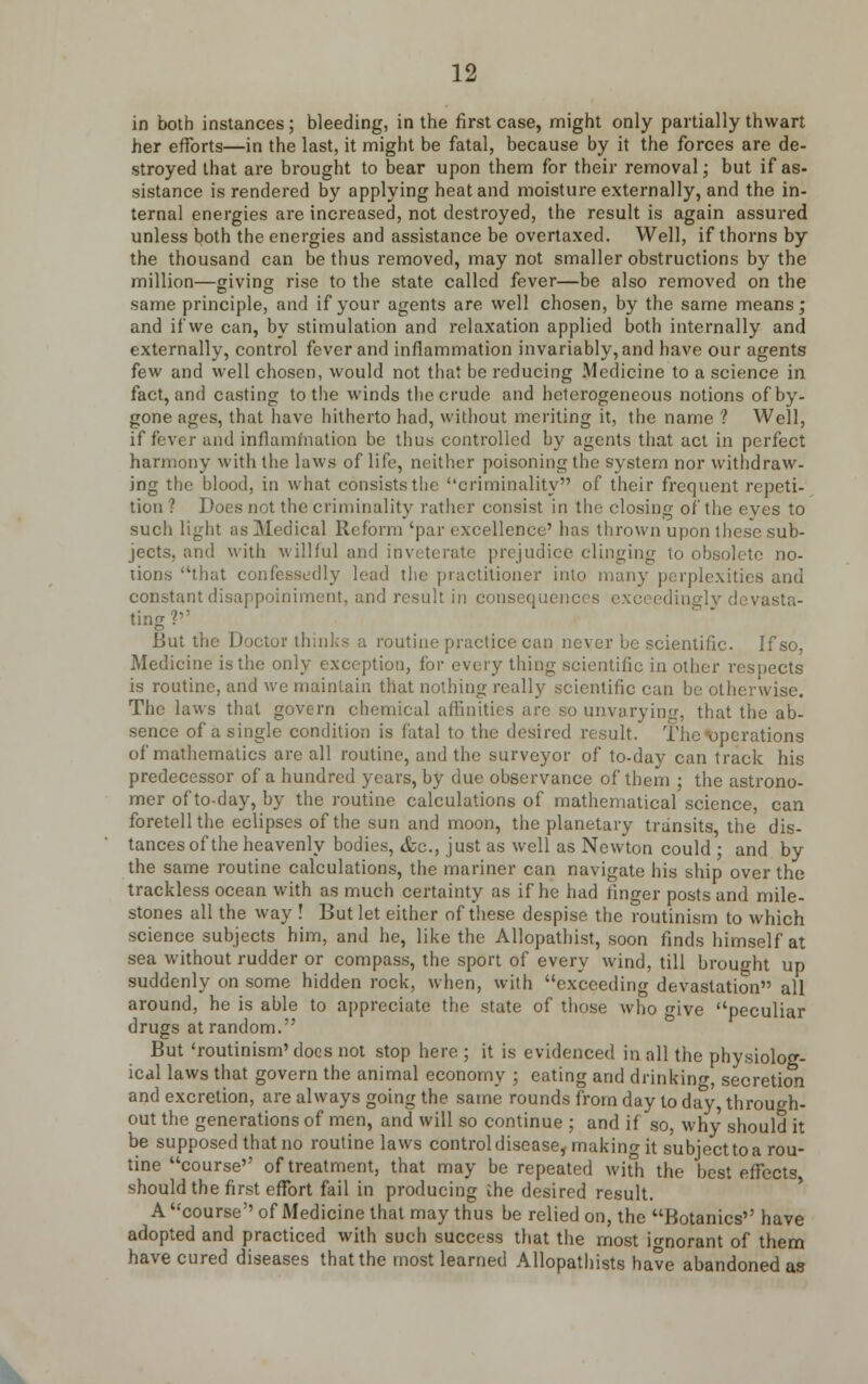 in both instances ; bleeding, in the first case, might only partially thwart her efforts—in the last, it might be fatal, because by it the forces are de- stroyed that are brought to bear upon them for their removal; but if as- sistance is rendered by applying heat and moisture externally, and the in- ternal energies are increased, not destroyed, the result is again assured unless both the energies and assistance be overtaxed. Well, if thorns by the thousand can be thus removed, may not smaller obstructions by the million—giving rise to the state called fever—be also removed on the same principle, and if your agents are well chosen, by the same means; and if we can, by stimulation and relaxation applied both internally and externally, control fever and inflammation invariably, and have our agents few and well chosen, would not that be reducing Medicine to a science in fact, and casting to the winds the crude and heterogeneous notions of by- gone ages, that have hitherto had, without meriting it, the name ? Well, if fever and inflammation be thus controlled by agents that act in perfect harmony with the laws of life, neither poisoning the system nor withdraw- ing the blood, in what consists the criminality of their frequent repeti- tion ? Does not the criminality rather consist in the closing of the eyes to such light as Medical Reform 'par excellence' has thrown upon these sub- jects, and with willful and inveterate prejudice clinging to obsolete no- tions that confessedly lead the practitioner into many perplexities and constant disappoiniment, and result in consequent dingly devasta- ting?'' But the Doctor thinks a routine practice can never be scientific. If so, Medicine is the only exception, for every thing scientific in other respects is routine, and we maintain that nothing really scientific can be otherwise. The laws that govern chemical affinities arc so unvarying, that the ab- sence of a single condition is fatal to the desired result. The operations of mathematics are all routine, and the surveyor of to-day can track his predecessor of a hundred years, by due observance of them ; the astrono- mer of to-day, by the routine calculations of mathematical science, can foretell the eclipses of the sun and moon, the planetary transits the dis- tances of the heavenly bodies, etc, just as well as Newton could ; and by the same routine calculations, the mariner can navigate his ship over the trackless ocean with as much certainty as if he had finger posts and mile- stones all the way ! But let either of these despise the routinism to which science subjects him, and he, like the Allopathist, soon finds himself at sea without rudder or compass, the sport of every wind, till brought up suddenly on some hidden rock, when, with exceeding devastation all around, he is able to appreciate the state of those who give peculiar drugs at random. But 'routinism' docs not stop here ; it is evidenced in all the physiolog- ical laws that govern the animal economy ; eating and drinking, secretion and excretion, are always going the same rounds from day to day through- out the generations of men, and will so continue ; and if so, why should it be supposed that no routine laws control disease, making it subject to a rou- tine course'' of treatment, that may be repeated with the best effects should the first effort fail in producing ihe desired result. A course'' of Medicine that may thus be relied on, the Botanies'' have adopted and practiced with such success that the most ignorant of them have cured diseases that the most learned Allopathists have abandoned as