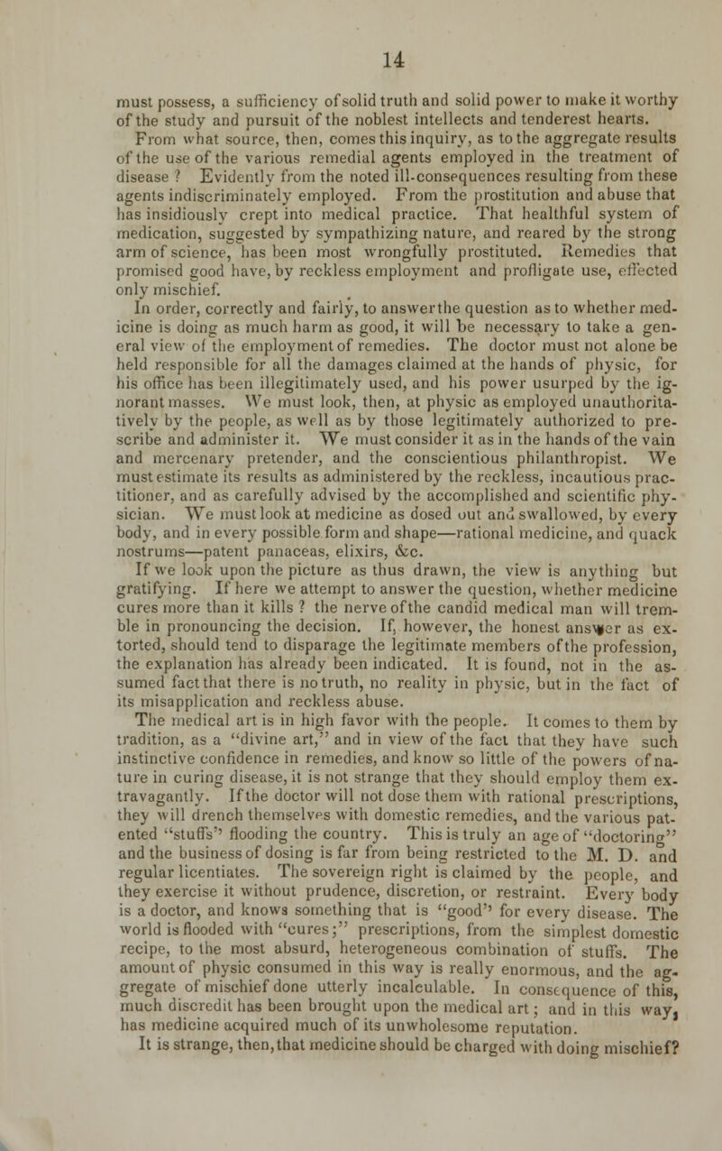 must possess, a sufficiency of solid truth and solid power to make it worthy of the study and pursuit of the noblest intellects and tenderest hearts. From what source, then, comes this inquiry, as to the aggregate results of the use of the various remedial agents employed in the treatment of disease ? Evidently from the noted ill-consequences resulting from these agents indiscriminately employed. From the prostitution and abuse that has insidiously crept into medical practice. That healthful system of medication, suggested by sympathizing nature, and reared by the strong arm of science, has been most wrongfully prostituted. Remedies that promised good have, by reckless employment and profligate use, effected only mischief. In order, correctly and fairly, to answerthe question as to whether med- icine is doing as much harm as good, it will be necessary to take a gen- eral view of the employment of remedies. The doctor must not alone be held responsible for all the damages claimed at the hands of physic, for his office has been illegitimately used, and his power usurped by the ig- norant masses. We must look, then, at physic as employed unauthorita- tive^- by the people, as well as by those legitimately authorized to pre- scribe and administer it. We must consider it as in the hands of the vain and mercenary pretender, and the conscientious philanthropist. We must estimate its results as administered by the reckless, incautious prac- titioner, and as carefully advised by the accomplished and scientific phy- sician. We must look at medicine as dosed out and swallowed, by every body, and in every possible form and shape—rational medicine, and quack nostrums—patent panaceas, elixirs, &c. If we look upon the picture as thus drawn, the view is anything but gratifying. If here we attempt to answer the question, whether medicine cures more than it kills ? the nerve of the candid medical man will trem- ble in pronouncing the decision. If, however, the honest answer as ex- torted, should tend to disparage the legitimate members of the profession, the explanation has already been indicated. It is found, not in the as- sumed fact that there is no truth, no reality in physic, but in the fact of its misapplication and reckless abuse. The medical art is in high favor with the people. It comes to them by tradition, as a divine art, and in view of the fact that they have such instinctive confidence in remedies, and know so little of the powers of na- ture in curing disease, it is not strange that they should employ them ex- travagantly. If the doctor will not dose them with rational prescriptions they will drench themselves with domestic remedies, and the various pat- ented stuffs'' flooding the country. This is truly an age of doctorinw and the business of dosing is far from being restricted to the M. D. and regular licentiates. The sovereign right is claimed by the people, and they exercise it without prudence, discretion, or restraint. Every body is a doctor, and knowa something that is good'' for every disease. The world is flooded with cures; prescriptions, from the simplest domestic recipe, to the most absurd, heterogeneous combination of stuffs. The amount of physic consumed in this way is really enormous, and the ag- gregate of mischief done utterly incalculable. In consequence of this much discredit has been brought upon the medical art; and in this way, has medicine acquired much of its unwholesome reputation. It is strange, then,that medicine should be charged with doing mischief?