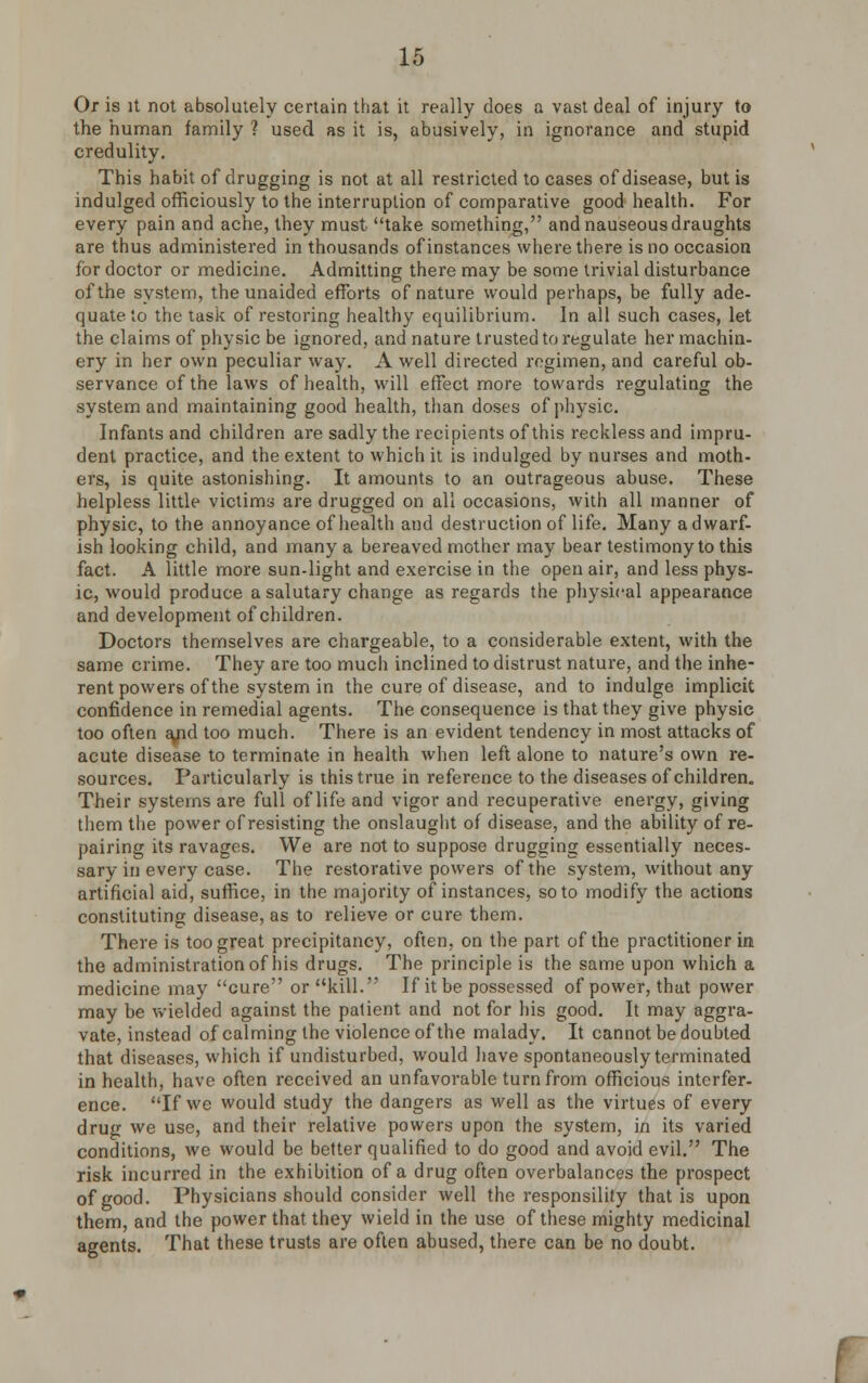 Or is it not absolutely certain that it really does a vast deal of injury to the human family ? used as it is, abusively, in ignorance and stupid credulity. This habit of drugging is not at all restricted to cases of disease, but is indulged officiously to the interruption of comparative good health. For every pain and ache, they must take something, and nauseous draughts are thus administered in thousands of instances where there is no occasion for doctor or medicine. Admitting there may be some trivial disturbance of the system, the unaided efforts of nature would perhaps, be fully ade- quate to the task of restoring healthy equilibrium. In all such cases, let the claims of physic be ignored, and nature trusted to regulate her machin- ery in her own peculiar way. A well directed regimen, and careful ob- servance of the laws of health, will effect more towards regulating the system and maintaining good health, than doses of physic. Infants and children are sadly the recipients of this reckless and impru- dent practice, and the extent to which it is indulged by nurses and moth- ers, is quite astonishing. It amounts to an outrageous abuse. These helpless little victims are drugged on all occasions, with all manner of physic, to the annoyance of health and destruction of life. Many a dwarf- ish looking child, and many a bereaved mother may bear testimony to this fact. A little more sun-light and exercise in the open air, and less phys- ic, would produce a salutary change as regards the physical appearance and development of children. Doctors themselves are chargeable, to a considerable extent, with the same crime. They are too much inclined to distrust nature, and the inhe- rent powers of the system in the cure of disease, and to indulge implicit confidence in remedial agents. The consequence is that they give physic too often a/id too much. There is an evident tendency in most attacks of acute disease to terminate in health when left alone to nature's own re- sources. Particularly is this true in reference to the diseases of children. Their systems are full of life and vigor and recuperative energy, giving them the power of resisting the onslaught of disease, and the ability of re- pairing its ravages. We are not to suppose drugging essentially neces- sary in every case. The restorative powers of the system, without any artificial aid, suffice, in the majority of instances, so to modify the actions constituting disease, as to relieve or cure them. There is too great precipitancy, often, on the part of the practitioner ia the administration of his drugs. The principle is the same upon which a medicine may cure or kill. If it be possessed of power, that power may be wielded against the patient and not for his good. It may aggra- vate, instead of calming the violence of the malady. It cannot be doubted that diseases, which if undisturbed, would have spontaneously terminated in health, have often received an unfavorable turn from officious interfer- ence. If we would study the dangers as well as the virtues of every drug we use, and their relative powers upon the system, in its varied conditions, we would be better qualified to do good and avoid evil. The risk incurred in the exhibition of a drug often overbalances the prospect of good. Physicians should consider well the responsility that is upon them, and the power that they wield in the use of these mighty medicinal agents. That these trusts are often abused, there can be no doubt.