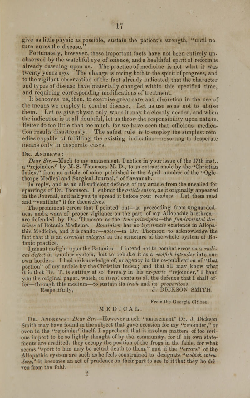 IT give as little physic as possible, sustain the patient's strength, until na- ture cures the disease. Fortunately, however, these important facts have not been entirely un- observed by the watchful eye of science, and a healthful spirit of reform is already dawning upon us. The practice of medicine is not what it Was twenty years ago. The change is owing both to the spirit of progress, and to the vigilant observation of the fact already indicated, that the character and types of disease have materially changed within this specified time, and requiring corresponding modifications of treatment. It behooves us, then, to exercise great care and discretion in the use of the means we employ to combat disease. Let us use so as not to abuse them. Let us give physic only when it may be clearly needed, and when the indication is at all doubtful, let us throw the responsibility upon nature. Better do too little than too much, for we have seen that officious medica- tion results disastrously. The safest rule is to employ the simplest rem- edies capable of fulfilling the existing indication—resorting to desperate means only in desperate cases. Dr. Andrews : Dear Sir.—Much to my amusement, I notice in your issue of the 17th inst., a rejoinder, by M. S. Thomson, M. D., to an extract made by the Christian Index, from an article of mine published in the April number of the Ogle- thorpe Medical and Surgical Journal, of Savannah. In reply, and as an all-sufficient defence of my article from the uncalled for sparrings of Dr. Thomson, I submit the article entire, as it originally appeared in the Journal, and ask you to spread it before your readers. Let them read and ventilate it for themselves. The prominent errors that I pointed out—as proceeding from unguarded- ness and a want of proper vigilance on the part of my Allopathic brethren— are defended by Dr. Thomson as the true principles—the fundamental doc- trines of Botanic Medicine. Routinism has no legitimate existence in Allopa- thic Medicine, and it is candor—noble—in Dr. Thomson to acknowledge the fact that it is an essential integral in the structure of the whole system of Bo- tanic practice. I meant no fight upon the Botanies. I intend not to combat error as a radi- cal defect in another system, but to rebuke it as a wolfish intruder into our own borders. I had no knowledge of, or agency in the re-publication of that portion of my article by the Christian Index; and that all may know what it is that Dr. T. is cutting at so fiercely in his ex-parte rejoinder, I hand you the original paper, which, in itself, contains all the defence that I shall of- fer—through this medium—to sustain its truth and its proportions. Respectfully, J. DICKSON SMITH. From the Georgia Citizen. MEDICAL. Dr. Andrews : Dear Sir.—However much amusement Dr. J.Dickson Smith may have found in the subject that gave occasion for my rejoinder, or even in the rejoinder itself, I apprehend that it involves matters of too seri- ous import to be so lightly thought of by the community, for if his own state- ments are credited, they occupy the position of the frogs in the fable, for what seems ''sport to him may be actual death to them, aud if the errors of the Allopathic system are such as he feels constrained to designate wolfish, intru- ders, it becomes an act of prudence on their part to see to it that they be dri- ven from the fold.